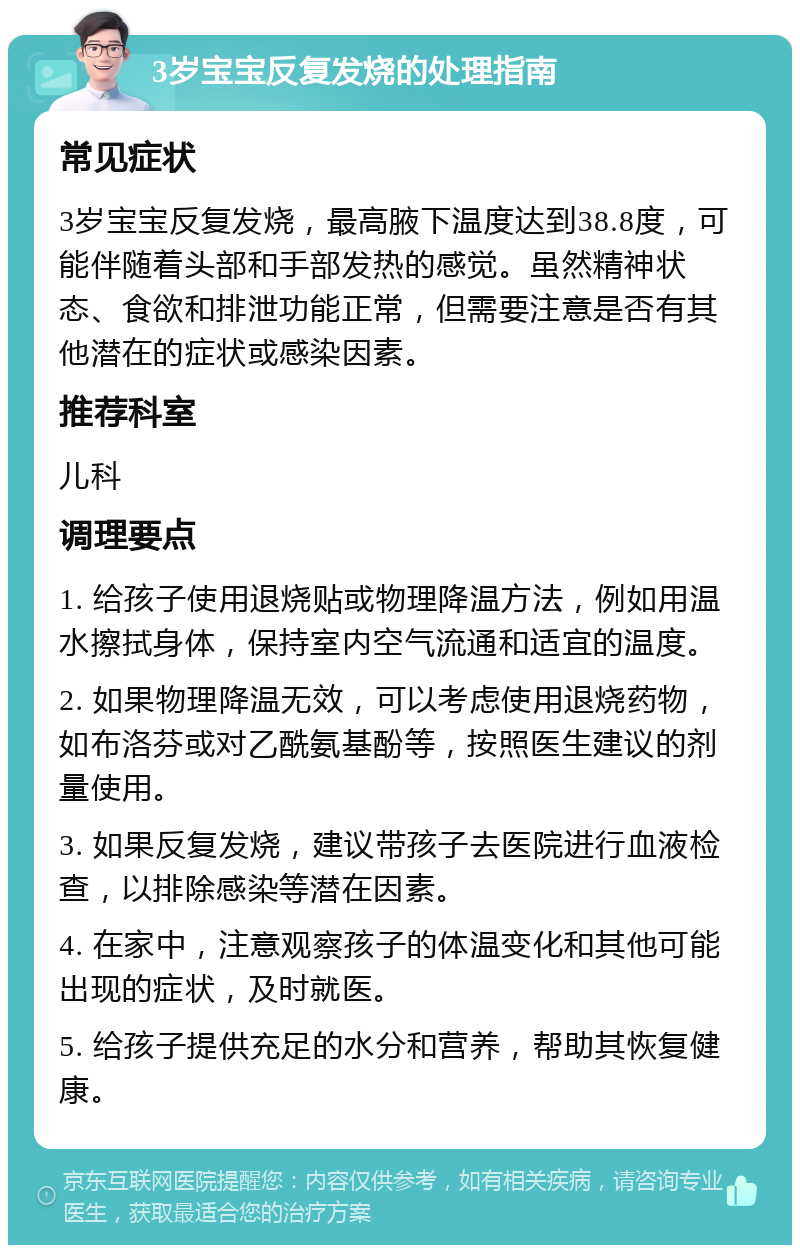 3岁宝宝反复发烧的处理指南 常见症状 3岁宝宝反复发烧，最高腋下温度达到38.8度，可能伴随着头部和手部发热的感觉。虽然精神状态、食欲和排泄功能正常，但需要注意是否有其他潜在的症状或感染因素。 推荐科室 儿科 调理要点 1. 给孩子使用退烧贴或物理降温方法，例如用温水擦拭身体，保持室内空气流通和适宜的温度。 2. 如果物理降温无效，可以考虑使用退烧药物，如布洛芬或对乙酰氨基酚等，按照医生建议的剂量使用。 3. 如果反复发烧，建议带孩子去医院进行血液检查，以排除感染等潜在因素。 4. 在家中，注意观察孩子的体温变化和其他可能出现的症状，及时就医。 5. 给孩子提供充足的水分和营养，帮助其恢复健康。