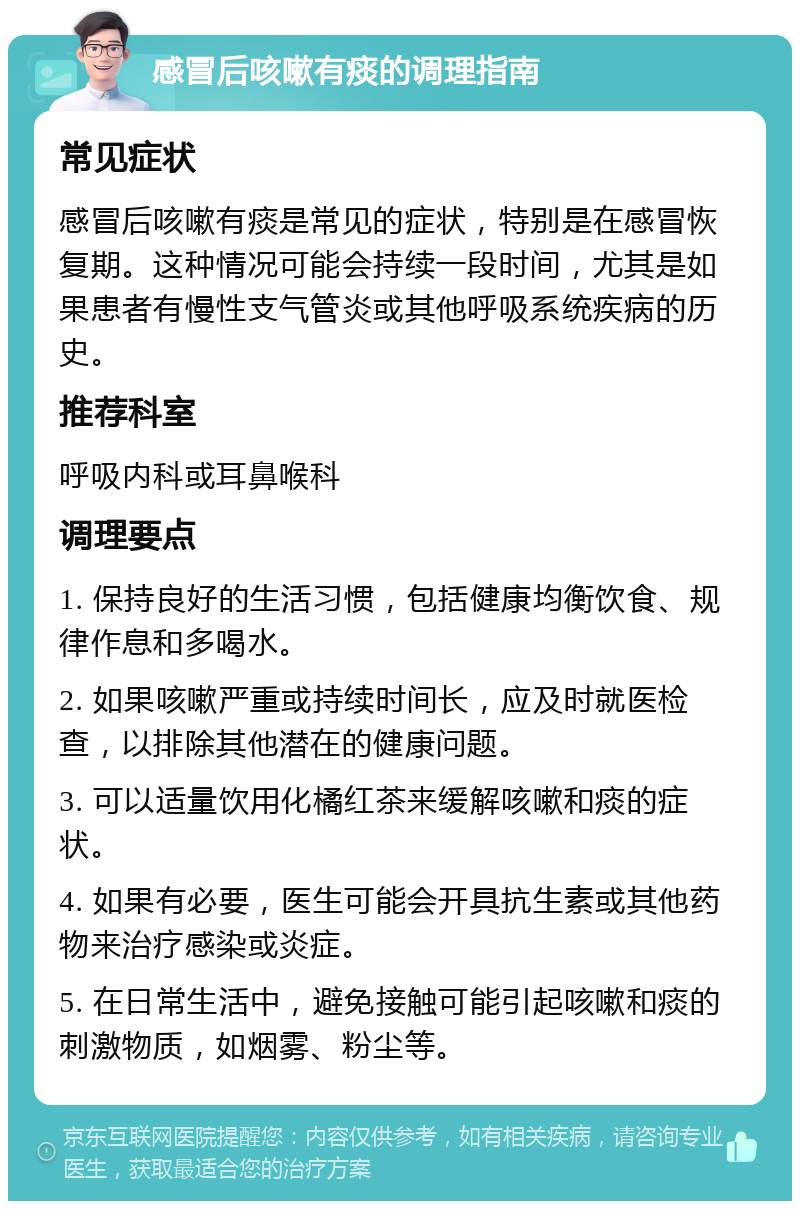 感冒后咳嗽有痰的调理指南 常见症状 感冒后咳嗽有痰是常见的症状，特别是在感冒恢复期。这种情况可能会持续一段时间，尤其是如果患者有慢性支气管炎或其他呼吸系统疾病的历史。 推荐科室 呼吸内科或耳鼻喉科 调理要点 1. 保持良好的生活习惯，包括健康均衡饮食、规律作息和多喝水。 2. 如果咳嗽严重或持续时间长，应及时就医检查，以排除其他潜在的健康问题。 3. 可以适量饮用化橘红茶来缓解咳嗽和痰的症状。 4. 如果有必要，医生可能会开具抗生素或其他药物来治疗感染或炎症。 5. 在日常生活中，避免接触可能引起咳嗽和痰的刺激物质，如烟雾、粉尘等。