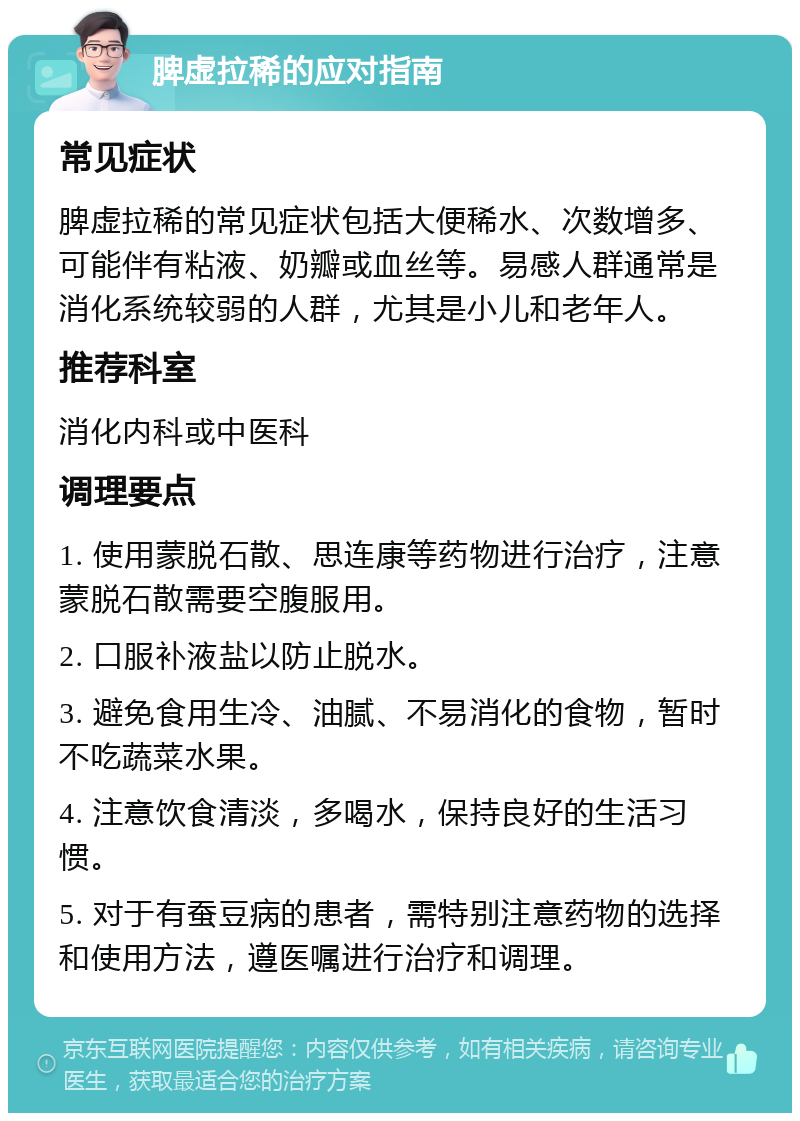 脾虚拉稀的应对指南 常见症状 脾虚拉稀的常见症状包括大便稀水、次数增多、可能伴有粘液、奶瓣或血丝等。易感人群通常是消化系统较弱的人群，尤其是小儿和老年人。 推荐科室 消化内科或中医科 调理要点 1. 使用蒙脱石散、思连康等药物进行治疗，注意蒙脱石散需要空腹服用。 2. 口服补液盐以防止脱水。 3. 避免食用生冷、油腻、不易消化的食物，暂时不吃蔬菜水果。 4. 注意饮食清淡，多喝水，保持良好的生活习惯。 5. 对于有蚕豆病的患者，需特别注意药物的选择和使用方法，遵医嘱进行治疗和调理。