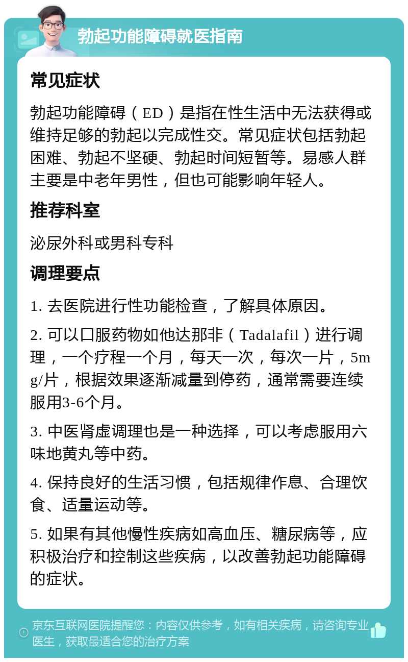 勃起功能障碍就医指南 常见症状 勃起功能障碍（ED）是指在性生活中无法获得或维持足够的勃起以完成性交。常见症状包括勃起困难、勃起不坚硬、勃起时间短暂等。易感人群主要是中老年男性，但也可能影响年轻人。 推荐科室 泌尿外科或男科专科 调理要点 1. 去医院进行性功能检查，了解具体原因。 2. 可以口服药物如他达那非（Tadalafil）进行调理，一个疗程一个月，每天一次，每次一片，5mg/片，根据效果逐渐减量到停药，通常需要连续服用3-6个月。 3. 中医肾虚调理也是一种选择，可以考虑服用六味地黄丸等中药。 4. 保持良好的生活习惯，包括规律作息、合理饮食、适量运动等。 5. 如果有其他慢性疾病如高血压、糖尿病等，应积极治疗和控制这些疾病，以改善勃起功能障碍的症状。