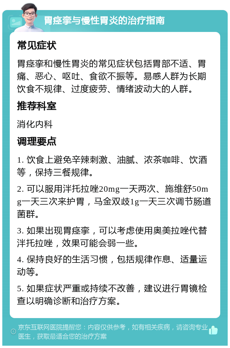 胃痉挛与慢性胃炎的治疗指南 常见症状 胃痉挛和慢性胃炎的常见症状包括胃部不适、胃痛、恶心、呕吐、食欲不振等。易感人群为长期饮食不规律、过度疲劳、情绪波动大的人群。 推荐科室 消化内科 调理要点 1. 饮食上避免辛辣刺激、油腻、浓茶咖啡、饮酒等，保持三餐规律。 2. 可以服用泮托拉唑20mg一天两次、施维舒50mg一天三次来护胃，马金双歧1g一天三次调节肠道菌群。 3. 如果出现胃痉挛，可以考虑使用奥美拉唑代替泮托拉唑，效果可能会弱一些。 4. 保持良好的生活习惯，包括规律作息、适量运动等。 5. 如果症状严重或持续不改善，建议进行胃镜检查以明确诊断和治疗方案。