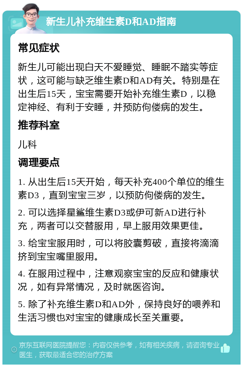 新生儿补充维生素D和AD指南 常见症状 新生儿可能出现白天不爱睡觉、睡眠不踏实等症状，这可能与缺乏维生素D和AD有关。特别是在出生后15天，宝宝需要开始补充维生素D，以稳定神经、有利于安睡，并预防佝偻病的发生。 推荐科室 儿科 调理要点 1. 从出生后15天开始，每天补充400个单位的维生素D3，直到宝宝三岁，以预防佝偻病的发生。 2. 可以选择星鲨维生素D3或伊可新AD进行补充，两者可以交替服用，早上服用效果更佳。 3. 给宝宝服用时，可以将胶囊剪破，直接将滴滴挤到宝宝嘴里服用。 4. 在服用过程中，注意观察宝宝的反应和健康状况，如有异常情况，及时就医咨询。 5. 除了补充维生素D和AD外，保持良好的喂养和生活习惯也对宝宝的健康成长至关重要。