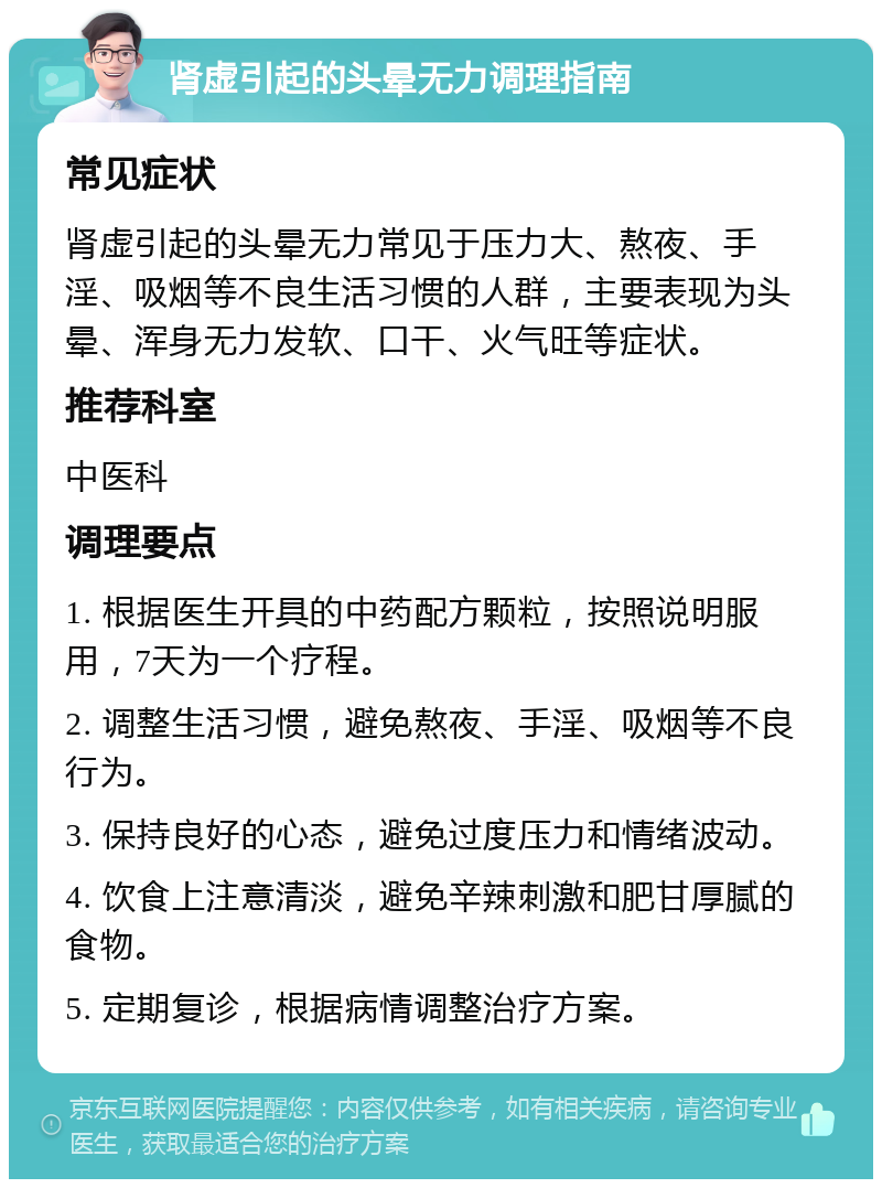 肾虚引起的头晕无力调理指南 常见症状 肾虚引起的头晕无力常见于压力大、熬夜、手淫、吸烟等不良生活习惯的人群，主要表现为头晕、浑身无力发软、口干、火气旺等症状。 推荐科室 中医科 调理要点 1. 根据医生开具的中药配方颗粒，按照说明服用，7天为一个疗程。 2. 调整生活习惯，避免熬夜、手淫、吸烟等不良行为。 3. 保持良好的心态，避免过度压力和情绪波动。 4. 饮食上注意清淡，避免辛辣刺激和肥甘厚腻的食物。 5. 定期复诊，根据病情调整治疗方案。