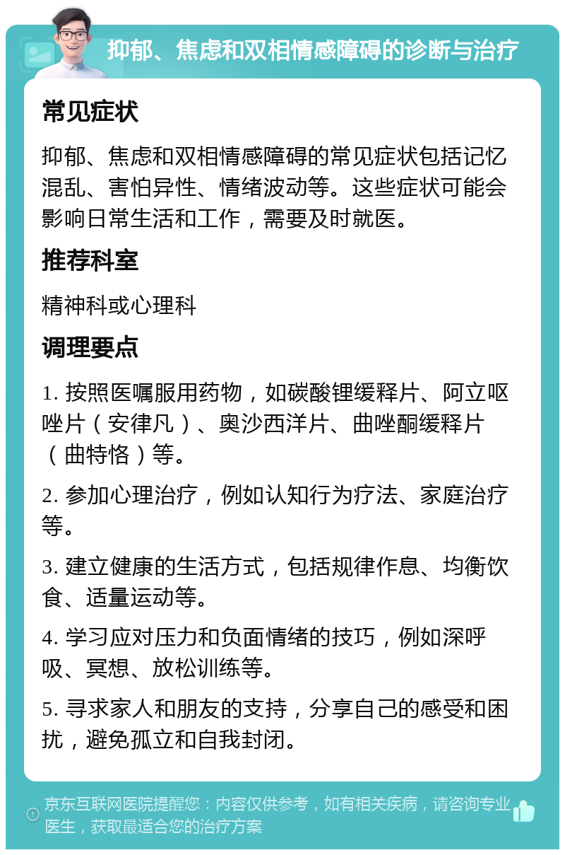 抑郁、焦虑和双相情感障碍的诊断与治疗 常见症状 抑郁、焦虑和双相情感障碍的常见症状包括记忆混乱、害怕异性、情绪波动等。这些症状可能会影响日常生活和工作，需要及时就医。 推荐科室 精神科或心理科 调理要点 1. 按照医嘱服用药物，如碳酸锂缓释片、阿立呕唑片（安律凡）、奥沙西洋片、曲唑酮缓释片（曲特恪）等。 2. 参加心理治疗，例如认知行为疗法、家庭治疗等。 3. 建立健康的生活方式，包括规律作息、均衡饮食、适量运动等。 4. 学习应对压力和负面情绪的技巧，例如深呼吸、冥想、放松训练等。 5. 寻求家人和朋友的支持，分享自己的感受和困扰，避免孤立和自我封闭。