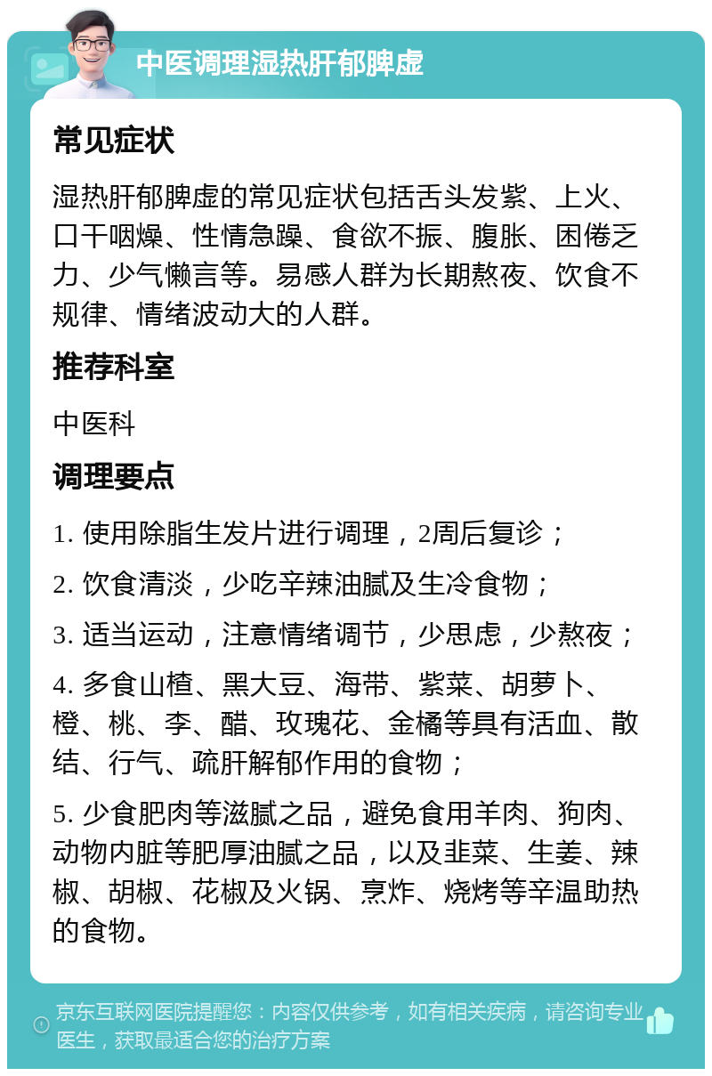 中医调理湿热肝郁脾虚 常见症状 湿热肝郁脾虚的常见症状包括舌头发紫、上火、口干咽燥、性情急躁、食欲不振、腹胀、困倦乏力、少气懒言等。易感人群为长期熬夜、饮食不规律、情绪波动大的人群。 推荐科室 中医科 调理要点 1. 使用除脂生发片进行调理，2周后复诊； 2. 饮食清淡，少吃辛辣油腻及生冷食物； 3. 适当运动，注意情绪调节，少思虑，少熬夜； 4. 多食山楂、黑大豆、海带、紫菜、胡萝卜、橙、桃、李、醋、玫瑰花、金橘等具有活血、散结、行气、疏肝解郁作用的食物； 5. 少食肥肉等滋腻之品，避免食用羊肉、狗肉、动物内脏等肥厚油腻之品，以及韭菜、生姜、辣椒、胡椒、花椒及火锅、烹炸、烧烤等辛温助热的食物。