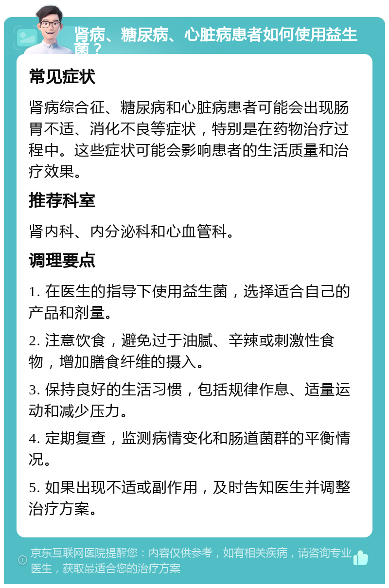 肾病、糖尿病、心脏病患者如何使用益生菌？ 常见症状 肾病综合征、糖尿病和心脏病患者可能会出现肠胃不适、消化不良等症状，特别是在药物治疗过程中。这些症状可能会影响患者的生活质量和治疗效果。 推荐科室 肾内科、内分泌科和心血管科。 调理要点 1. 在医生的指导下使用益生菌，选择适合自己的产品和剂量。 2. 注意饮食，避免过于油腻、辛辣或刺激性食物，增加膳食纤维的摄入。 3. 保持良好的生活习惯，包括规律作息、适量运动和减少压力。 4. 定期复查，监测病情变化和肠道菌群的平衡情况。 5. 如果出现不适或副作用，及时告知医生并调整治疗方案。