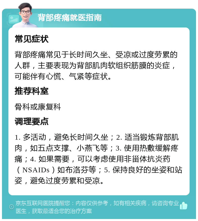 背部疼痛就医指南 常见症状 背部疼痛常见于长时间久坐、受凉或过度劳累的人群，主要表现为背部肌肉软组织筋膜的炎症，可能伴有心慌、气紧等症状。 推荐科室 骨科或康复科 调理要点 1. 多活动，避免长时间久坐；2. 适当锻炼背部肌肉，如五点支撑、小燕飞等；3. 使用热敷缓解疼痛；4. 如果需要，可以考虑使用非甾体抗炎药（NSAIDs）如布洛芬等；5. 保持良好的坐姿和站姿，避免过度劳累和受凉。