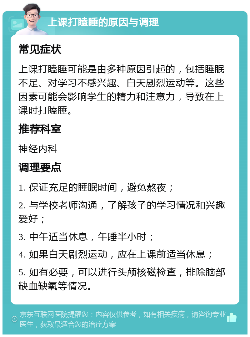 上课打瞌睡的原因与调理 常见症状 上课打瞌睡可能是由多种原因引起的，包括睡眠不足、对学习不感兴趣、白天剧烈运动等。这些因素可能会影响学生的精力和注意力，导致在上课时打瞌睡。 推荐科室 神经内科 调理要点 1. 保证充足的睡眠时间，避免熬夜； 2. 与学校老师沟通，了解孩子的学习情况和兴趣爱好； 3. 中午适当休息，午睡半小时； 4. 如果白天剧烈运动，应在上课前适当休息； 5. 如有必要，可以进行头颅核磁检查，排除脑部缺血缺氧等情况。