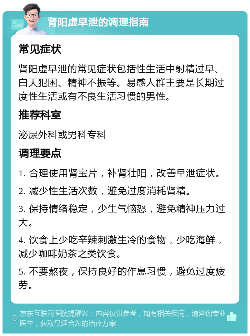 肾阳虚早泄的调理指南 常见症状 肾阳虚早泄的常见症状包括性生活中射精过早、白天犯困、精神不振等。易感人群主要是长期过度性生活或有不良生活习惯的男性。 推荐科室 泌尿外科或男科专科 调理要点 1. 合理使用肾宝片，补肾壮阳，改善早泄症状。 2. 减少性生活次数，避免过度消耗肾精。 3. 保持情绪稳定，少生气恼怒，避免精神压力过大。 4. 饮食上少吃辛辣刺激生冷的食物，少吃海鲜，减少咖啡奶茶之类饮食。 5. 不要熬夜，保持良好的作息习惯，避免过度疲劳。