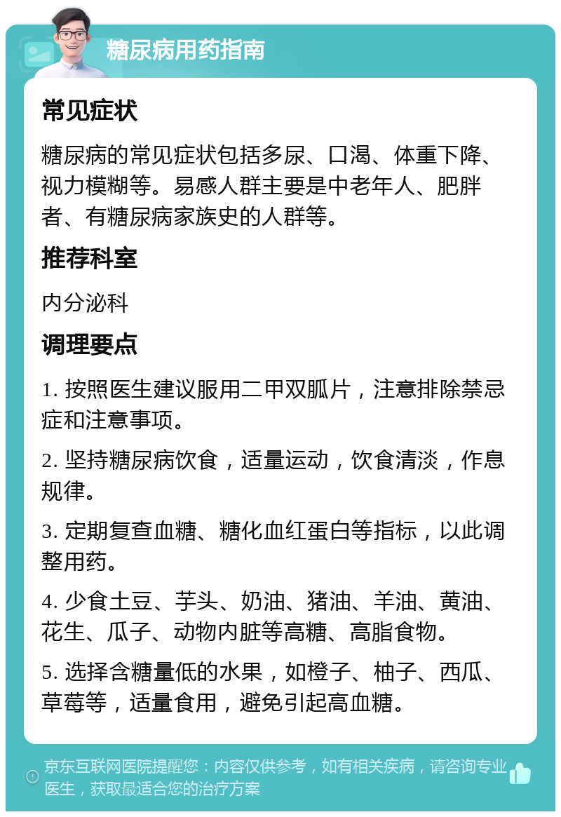 糖尿病用药指南 常见症状 糖尿病的常见症状包括多尿、口渴、体重下降、视力模糊等。易感人群主要是中老年人、肥胖者、有糖尿病家族史的人群等。 推荐科室 内分泌科 调理要点 1. 按照医生建议服用二甲双胍片，注意排除禁忌症和注意事项。 2. 坚持糖尿病饮食，适量运动，饮食清淡，作息规律。 3. 定期复查血糖、糖化血红蛋白等指标，以此调整用药。 4. 少食土豆、芋头、奶油、猪油、羊油、黄油、花生、瓜子、动物内脏等高糖、高脂食物。 5. 选择含糖量低的水果，如橙子、柚子、西瓜、草莓等，适量食用，避免引起高血糖。