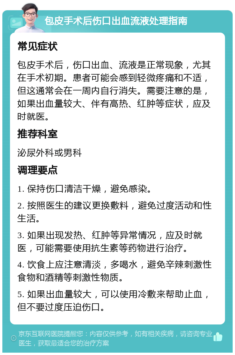 包皮手术后伤口出血流液处理指南 常见症状 包皮手术后，伤口出血、流液是正常现象，尤其在手术初期。患者可能会感到轻微疼痛和不适，但这通常会在一周内自行消失。需要注意的是，如果出血量较大、伴有高热、红肿等症状，应及时就医。 推荐科室 泌尿外科或男科 调理要点 1. 保持伤口清洁干燥，避免感染。 2. 按照医生的建议更换敷料，避免过度活动和性生活。 3. 如果出现发热、红肿等异常情况，应及时就医，可能需要使用抗生素等药物进行治疗。 4. 饮食上应注意清淡，多喝水，避免辛辣刺激性食物和酒精等刺激性物质。 5. 如果出血量较大，可以使用冷敷来帮助止血，但不要过度压迫伤口。