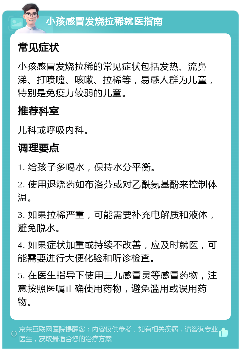 小孩感冒发烧拉稀就医指南 常见症状 小孩感冒发烧拉稀的常见症状包括发热、流鼻涕、打喷嚏、咳嗽、拉稀等，易感人群为儿童，特别是免疫力较弱的儿童。 推荐科室 儿科或呼吸内科。 调理要点 1. 给孩子多喝水，保持水分平衡。 2. 使用退烧药如布洛芬或对乙酰氨基酚来控制体温。 3. 如果拉稀严重，可能需要补充电解质和液体，避免脱水。 4. 如果症状加重或持续不改善，应及时就医，可能需要进行大便化验和听诊检查。 5. 在医生指导下使用三九感冒灵等感冒药物，注意按照医嘱正确使用药物，避免滥用或误用药物。