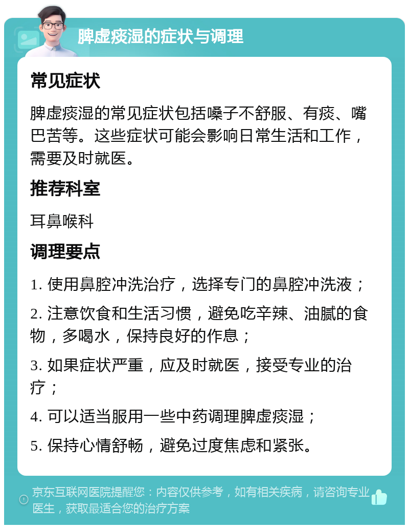 脾虚痰湿的症状与调理 常见症状 脾虚痰湿的常见症状包括嗓子不舒服、有痰、嘴巴苦等。这些症状可能会影响日常生活和工作，需要及时就医。 推荐科室 耳鼻喉科 调理要点 1. 使用鼻腔冲洗治疗，选择专门的鼻腔冲洗液； 2. 注意饮食和生活习惯，避免吃辛辣、油腻的食物，多喝水，保持良好的作息； 3. 如果症状严重，应及时就医，接受专业的治疗； 4. 可以适当服用一些中药调理脾虚痰湿； 5. 保持心情舒畅，避免过度焦虑和紧张。