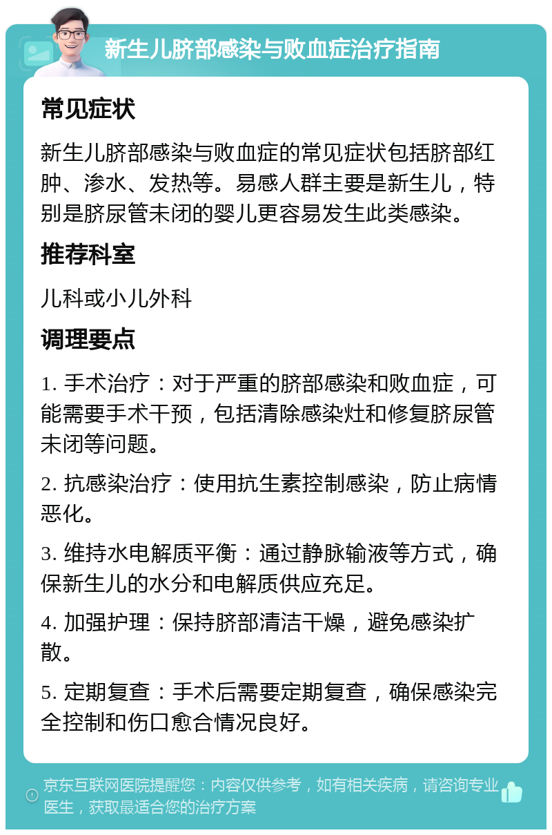 新生儿脐部感染与败血症治疗指南 常见症状 新生儿脐部感染与败血症的常见症状包括脐部红肿、渗水、发热等。易感人群主要是新生儿，特别是脐尿管未闭的婴儿更容易发生此类感染。 推荐科室 儿科或小儿外科 调理要点 1. 手术治疗：对于严重的脐部感染和败血症，可能需要手术干预，包括清除感染灶和修复脐尿管未闭等问题。 2. 抗感染治疗：使用抗生素控制感染，防止病情恶化。 3. 维持水电解质平衡：通过静脉输液等方式，确保新生儿的水分和电解质供应充足。 4. 加强护理：保持脐部清洁干燥，避免感染扩散。 5. 定期复查：手术后需要定期复查，确保感染完全控制和伤口愈合情况良好。