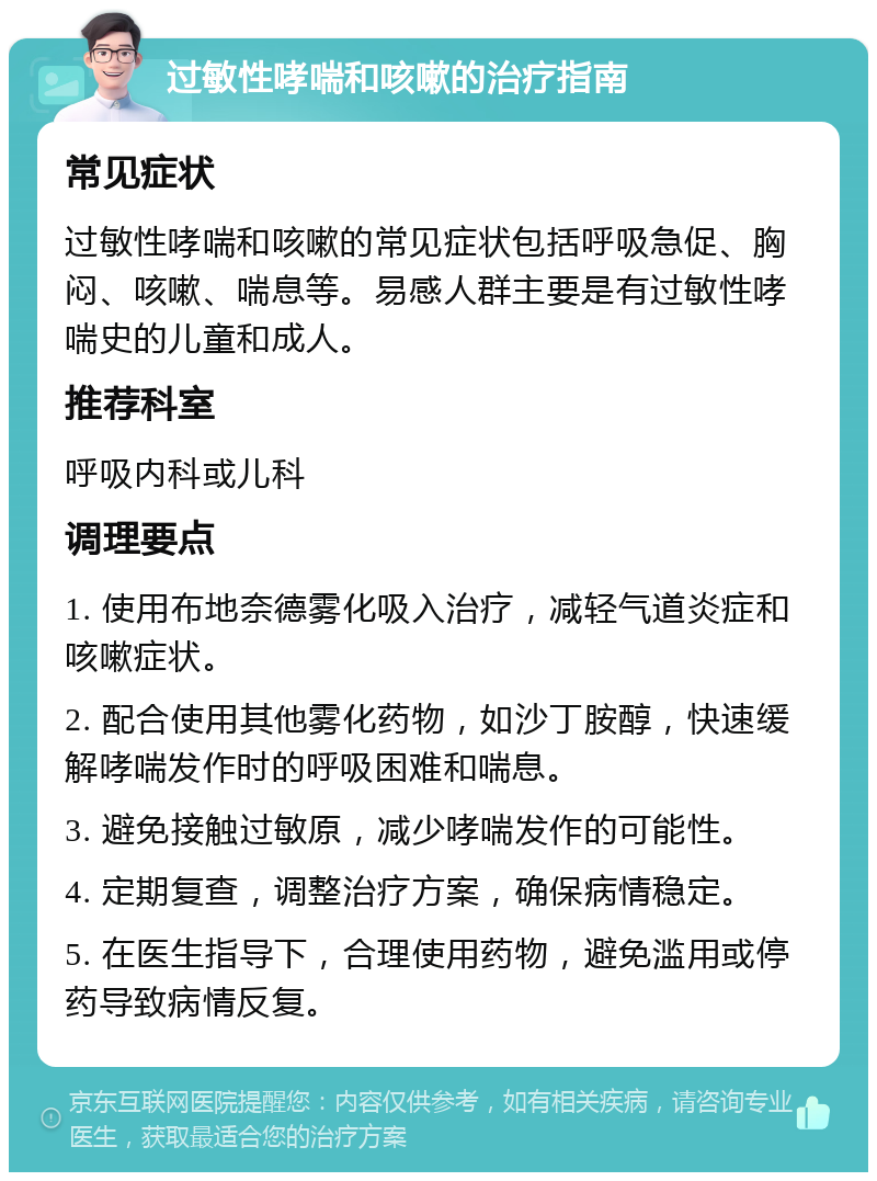 过敏性哮喘和咳嗽的治疗指南 常见症状 过敏性哮喘和咳嗽的常见症状包括呼吸急促、胸闷、咳嗽、喘息等。易感人群主要是有过敏性哮喘史的儿童和成人。 推荐科室 呼吸内科或儿科 调理要点 1. 使用布地奈德雾化吸入治疗，减轻气道炎症和咳嗽症状。 2. 配合使用其他雾化药物，如沙丁胺醇，快速缓解哮喘发作时的呼吸困难和喘息。 3. 避免接触过敏原，减少哮喘发作的可能性。 4. 定期复查，调整治疗方案，确保病情稳定。 5. 在医生指导下，合理使用药物，避免滥用或停药导致病情反复。