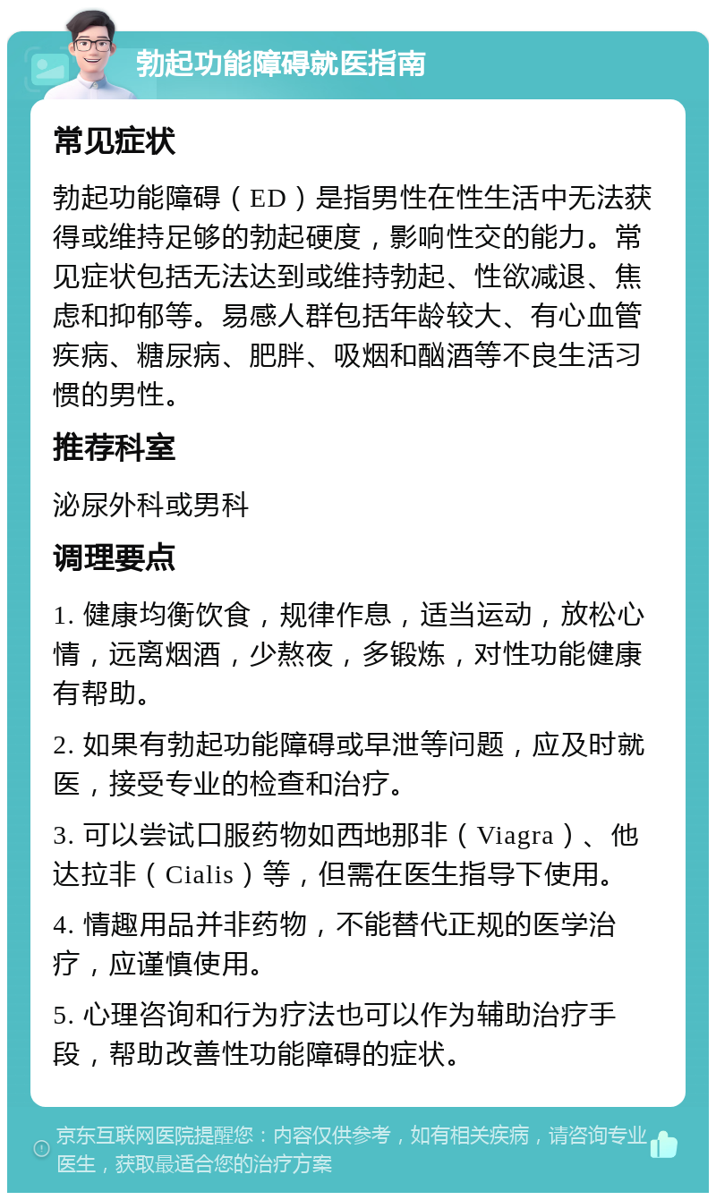 勃起功能障碍就医指南 常见症状 勃起功能障碍（ED）是指男性在性生活中无法获得或维持足够的勃起硬度，影响性交的能力。常见症状包括无法达到或维持勃起、性欲减退、焦虑和抑郁等。易感人群包括年龄较大、有心血管疾病、糖尿病、肥胖、吸烟和酗酒等不良生活习惯的男性。 推荐科室 泌尿外科或男科 调理要点 1. 健康均衡饮食，规律作息，适当运动，放松心情，远离烟酒，少熬夜，多锻炼，对性功能健康有帮助。 2. 如果有勃起功能障碍或早泄等问题，应及时就医，接受专业的检查和治疗。 3. 可以尝试口服药物如西地那非（Viagra）、他达拉非（Cialis）等，但需在医生指导下使用。 4. 情趣用品并非药物，不能替代正规的医学治疗，应谨慎使用。 5. 心理咨询和行为疗法也可以作为辅助治疗手段，帮助改善性功能障碍的症状。