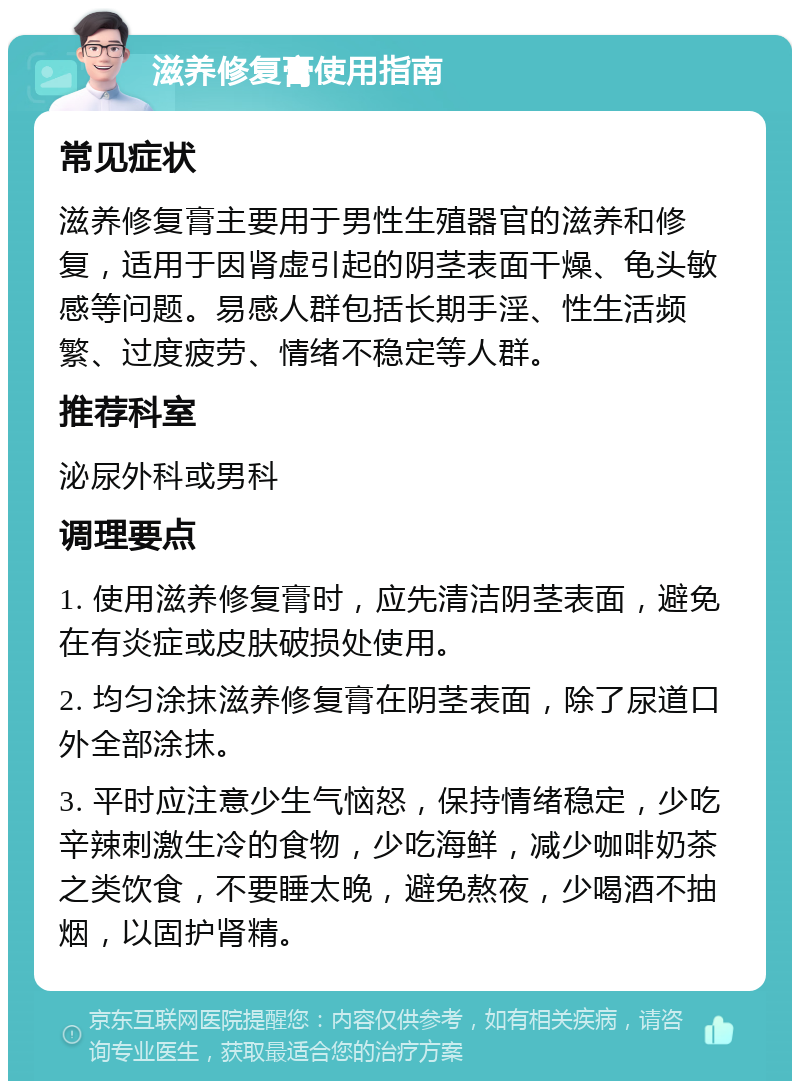 滋养修复膏使用指南 常见症状 滋养修复膏主要用于男性生殖器官的滋养和修复，适用于因肾虚引起的阴茎表面干燥、龟头敏感等问题。易感人群包括长期手淫、性生活频繁、过度疲劳、情绪不稳定等人群。 推荐科室 泌尿外科或男科 调理要点 1. 使用滋养修复膏时，应先清洁阴茎表面，避免在有炎症或皮肤破损处使用。 2. 均匀涂抹滋养修复膏在阴茎表面，除了尿道口外全部涂抹。 3. 平时应注意少生气恼怒，保持情绪稳定，少吃辛辣刺激生冷的食物，少吃海鲜，减少咖啡奶茶之类饮食，不要睡太晚，避免熬夜，少喝酒不抽烟，以固护肾精。