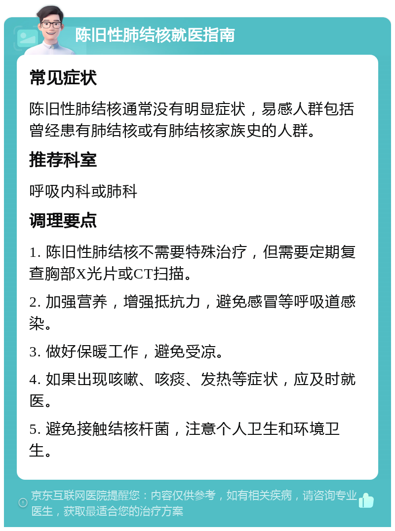 陈旧性肺结核就医指南 常见症状 陈旧性肺结核通常没有明显症状，易感人群包括曾经患有肺结核或有肺结核家族史的人群。 推荐科室 呼吸内科或肺科 调理要点 1. 陈旧性肺结核不需要特殊治疗，但需要定期复查胸部X光片或CT扫描。 2. 加强营养，增强抵抗力，避免感冒等呼吸道感染。 3. 做好保暖工作，避免受凉。 4. 如果出现咳嗽、咳痰、发热等症状，应及时就医。 5. 避免接触结核杆菌，注意个人卫生和环境卫生。