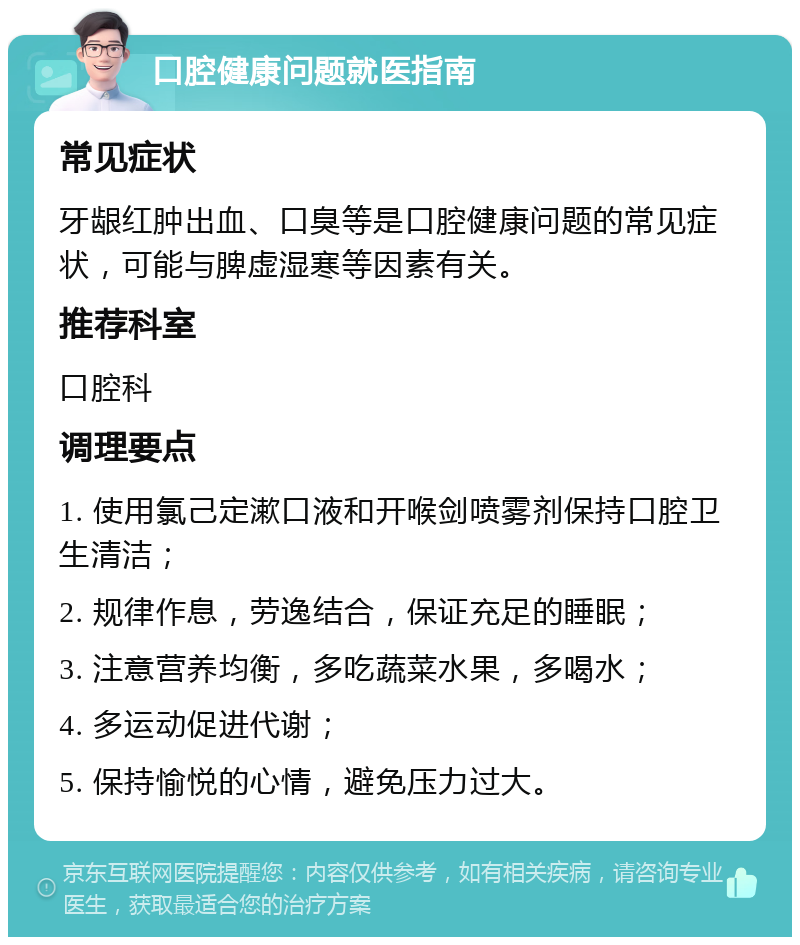 口腔健康问题就医指南 常见症状 牙龈红肿出血、口臭等是口腔健康问题的常见症状，可能与脾虚湿寒等因素有关。 推荐科室 口腔科 调理要点 1. 使用氯己定漱口液和开喉剑喷雾剂保持口腔卫生清洁； 2. 规律作息，劳逸结合，保证充足的睡眠； 3. 注意营养均衡，多吃蔬菜水果，多喝水； 4. 多运动促进代谢； 5. 保持愉悦的心情，避免压力过大。