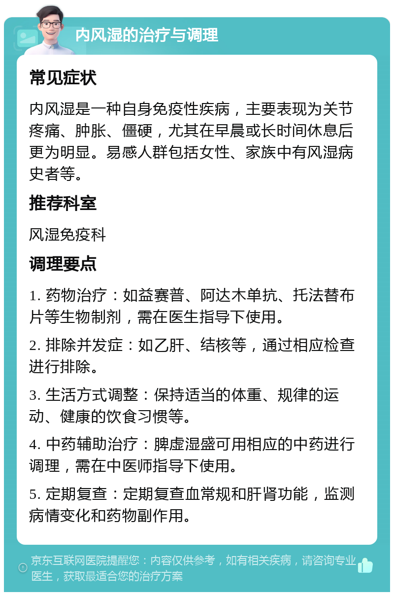 内风湿的治疗与调理 常见症状 内风湿是一种自身免疫性疾病，主要表现为关节疼痛、肿胀、僵硬，尤其在早晨或长时间休息后更为明显。易感人群包括女性、家族中有风湿病史者等。 推荐科室 风湿免疫科 调理要点 1. 药物治疗：如益赛普、阿达木单抗、托法替布片等生物制剂，需在医生指导下使用。 2. 排除并发症：如乙肝、结核等，通过相应检查进行排除。 3. 生活方式调整：保持适当的体重、规律的运动、健康的饮食习惯等。 4. 中药辅助治疗：脾虚湿盛可用相应的中药进行调理，需在中医师指导下使用。 5. 定期复查：定期复查血常规和肝肾功能，监测病情变化和药物副作用。