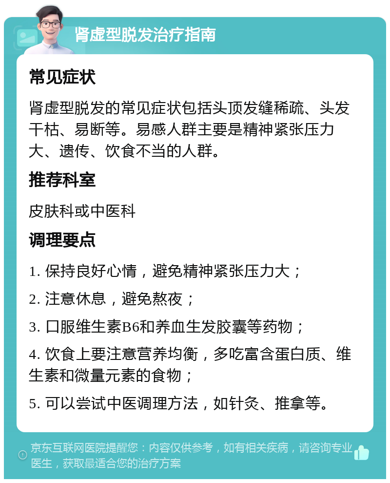 肾虚型脱发治疗指南 常见症状 肾虚型脱发的常见症状包括头顶发缝稀疏、头发干枯、易断等。易感人群主要是精神紧张压力大、遗传、饮食不当的人群。 推荐科室 皮肤科或中医科 调理要点 1. 保持良好心情，避免精神紧张压力大； 2. 注意休息，避免熬夜； 3. 口服维生素B6和养血生发胶囊等药物； 4. 饮食上要注意营养均衡，多吃富含蛋白质、维生素和微量元素的食物； 5. 可以尝试中医调理方法，如针灸、推拿等。