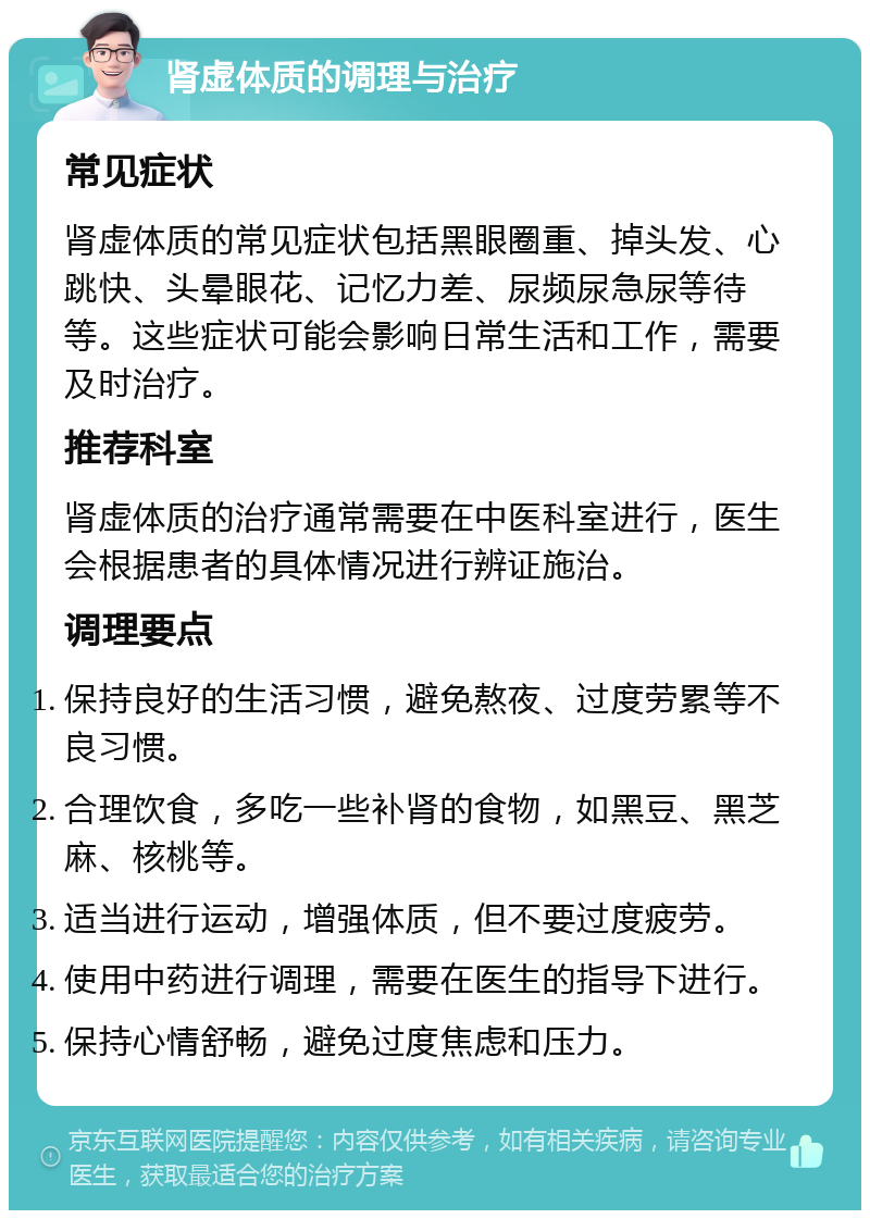 肾虚体质的调理与治疗 常见症状 肾虚体质的常见症状包括黑眼圈重、掉头发、心跳快、头晕眼花、记忆力差、尿频尿急尿等待等。这些症状可能会影响日常生活和工作，需要及时治疗。 推荐科室 肾虚体质的治疗通常需要在中医科室进行，医生会根据患者的具体情况进行辨证施治。 调理要点 保持良好的生活习惯，避免熬夜、过度劳累等不良习惯。 合理饮食，多吃一些补肾的食物，如黑豆、黑芝麻、核桃等。 适当进行运动，增强体质，但不要过度疲劳。 使用中药进行调理，需要在医生的指导下进行。 保持心情舒畅，避免过度焦虑和压力。