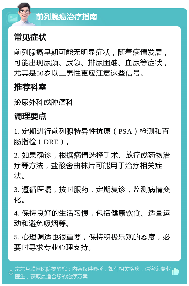 前列腺癌治疗指南 常见症状 前列腺癌早期可能无明显症状，随着病情发展，可能出现尿频、尿急、排尿困难、血尿等症状，尤其是50岁以上男性更应注意这些信号。 推荐科室 泌尿外科或肿瘤科 调理要点 1. 定期进行前列腺特异性抗原（PSA）检测和直肠指检（DRE）。 2. 如果确诊，根据病情选择手术、放疗或药物治疗等方法，盐酸舍曲林片可能用于治疗相关症状。 3. 遵循医嘱，按时服药，定期复诊，监测病情变化。 4. 保持良好的生活习惯，包括健康饮食、适量运动和避免吸烟等。 5. 心理调适也很重要，保持积极乐观的态度，必要时寻求专业心理支持。