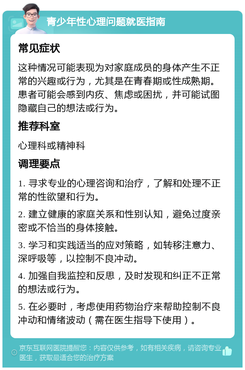 青少年性心理问题就医指南 常见症状 这种情况可能表现为对家庭成员的身体产生不正常的兴趣或行为，尤其是在青春期或性成熟期。患者可能会感到内疚、焦虑或困扰，并可能试图隐藏自己的想法或行为。 推荐科室 心理科或精神科 调理要点 1. 寻求专业的心理咨询和治疗，了解和处理不正常的性欲望和行为。 2. 建立健康的家庭关系和性别认知，避免过度亲密或不恰当的身体接触。 3. 学习和实践适当的应对策略，如转移注意力、深呼吸等，以控制不良冲动。 4. 加强自我监控和反思，及时发现和纠正不正常的想法或行为。 5. 在必要时，考虑使用药物治疗来帮助控制不良冲动和情绪波动（需在医生指导下使用）。