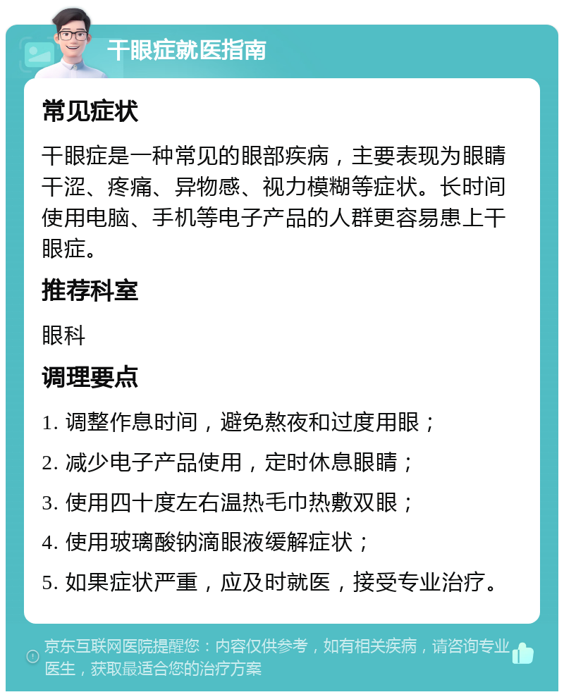 干眼症就医指南 常见症状 干眼症是一种常见的眼部疾病，主要表现为眼睛干涩、疼痛、异物感、视力模糊等症状。长时间使用电脑、手机等电子产品的人群更容易患上干眼症。 推荐科室 眼科 调理要点 1. 调整作息时间，避免熬夜和过度用眼； 2. 减少电子产品使用，定时休息眼睛； 3. 使用四十度左右温热毛巾热敷双眼； 4. 使用玻璃酸钠滴眼液缓解症状； 5. 如果症状严重，应及时就医，接受专业治疗。