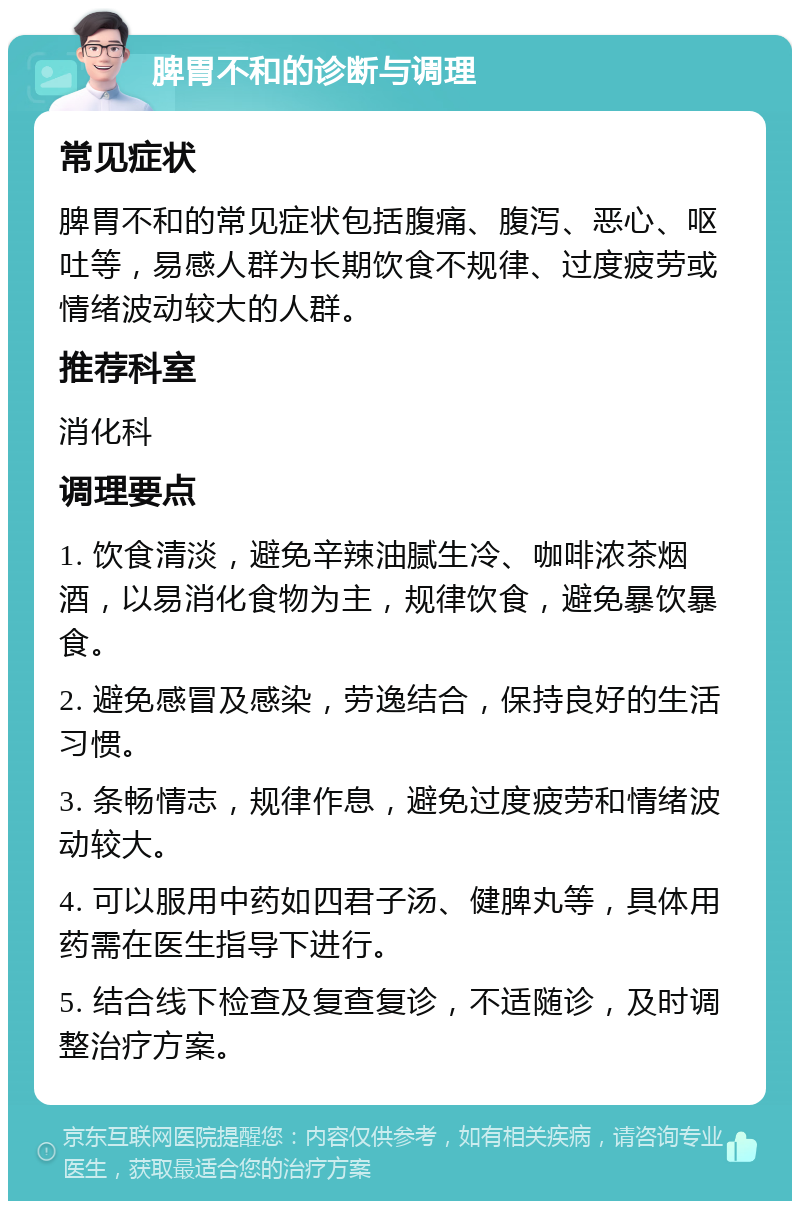 脾胃不和的诊断与调理 常见症状 脾胃不和的常见症状包括腹痛、腹泻、恶心、呕吐等，易感人群为长期饮食不规律、过度疲劳或情绪波动较大的人群。 推荐科室 消化科 调理要点 1. 饮食清淡，避免辛辣油腻生冷、咖啡浓茶烟酒，以易消化食物为主，规律饮食，避免暴饮暴食。 2. 避免感冒及感染，劳逸结合，保持良好的生活习惯。 3. 条畅情志，规律作息，避免过度疲劳和情绪波动较大。 4. 可以服用中药如四君子汤、健脾丸等，具体用药需在医生指导下进行。 5. 结合线下检查及复查复诊，不适随诊，及时调整治疗方案。