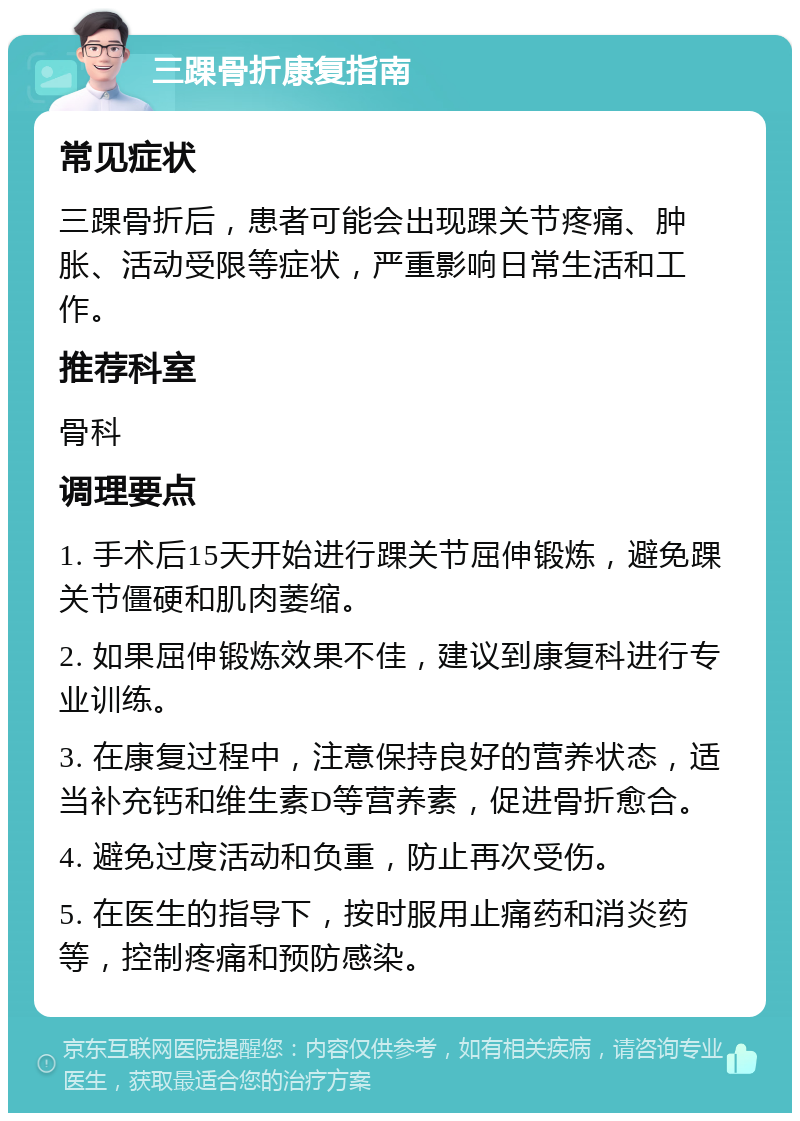 三踝骨折康复指南 常见症状 三踝骨折后，患者可能会出现踝关节疼痛、肿胀、活动受限等症状，严重影响日常生活和工作。 推荐科室 骨科 调理要点 1. 手术后15天开始进行踝关节屈伸锻炼，避免踝关节僵硬和肌肉萎缩。 2. 如果屈伸锻炼效果不佳，建议到康复科进行专业训练。 3. 在康复过程中，注意保持良好的营养状态，适当补充钙和维生素D等营养素，促进骨折愈合。 4. 避免过度活动和负重，防止再次受伤。 5. 在医生的指导下，按时服用止痛药和消炎药等，控制疼痛和预防感染。