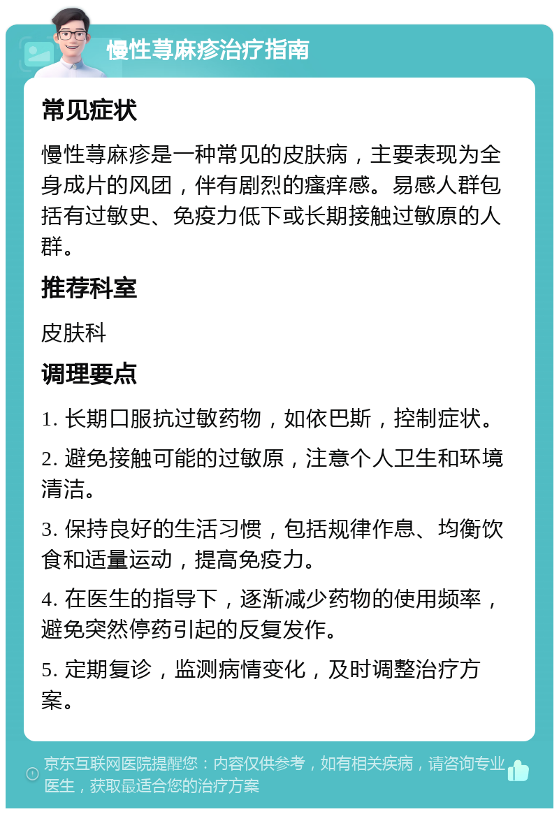 慢性荨麻疹治疗指南 常见症状 慢性荨麻疹是一种常见的皮肤病，主要表现为全身成片的风团，伴有剧烈的瘙痒感。易感人群包括有过敏史、免疫力低下或长期接触过敏原的人群。 推荐科室 皮肤科 调理要点 1. 长期口服抗过敏药物，如依巴斯，控制症状。 2. 避免接触可能的过敏原，注意个人卫生和环境清洁。 3. 保持良好的生活习惯，包括规律作息、均衡饮食和适量运动，提高免疫力。 4. 在医生的指导下，逐渐减少药物的使用频率，避免突然停药引起的反复发作。 5. 定期复诊，监测病情变化，及时调整治疗方案。