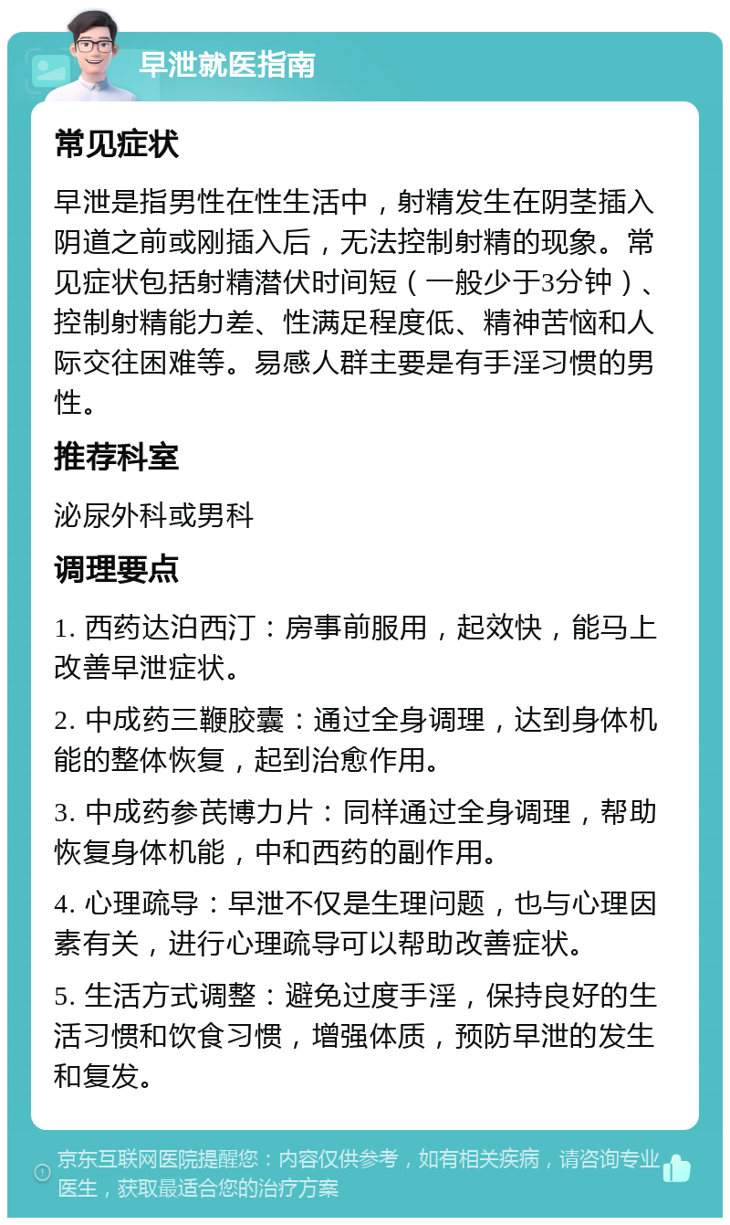 早泄就医指南 常见症状 早泄是指男性在性生活中，射精发生在阴茎插入阴道之前或刚插入后，无法控制射精的现象。常见症状包括射精潜伏时间短（一般少于3分钟）、控制射精能力差、性满足程度低、精神苦恼和人际交往困难等。易感人群主要是有手淫习惯的男性。 推荐科室 泌尿外科或男科 调理要点 1. 西药达泊西汀：房事前服用，起效快，能马上改善早泄症状。 2. 中成药三鞭胶囊：通过全身调理，达到身体机能的整体恢复，起到治愈作用。 3. 中成药参芪博力片：同样通过全身调理，帮助恢复身体机能，中和西药的副作用。 4. 心理疏导：早泄不仅是生理问题，也与心理因素有关，进行心理疏导可以帮助改善症状。 5. 生活方式调整：避免过度手淫，保持良好的生活习惯和饮食习惯，增强体质，预防早泄的发生和复发。