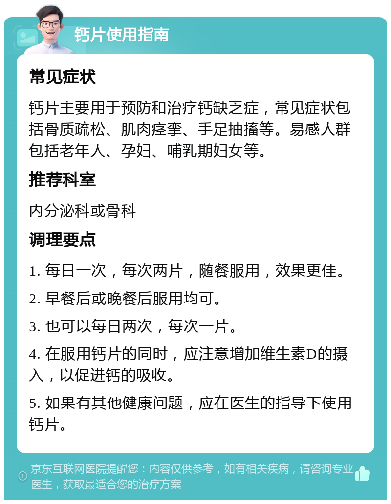 钙片使用指南 常见症状 钙片主要用于预防和治疗钙缺乏症，常见症状包括骨质疏松、肌肉痉挛、手足抽搐等。易感人群包括老年人、孕妇、哺乳期妇女等。 推荐科室 内分泌科或骨科 调理要点 1. 每日一次，每次两片，随餐服用，效果更佳。 2. 早餐后或晚餐后服用均可。 3. 也可以每日两次，每次一片。 4. 在服用钙片的同时，应注意增加维生素D的摄入，以促进钙的吸收。 5. 如果有其他健康问题，应在医生的指导下使用钙片。