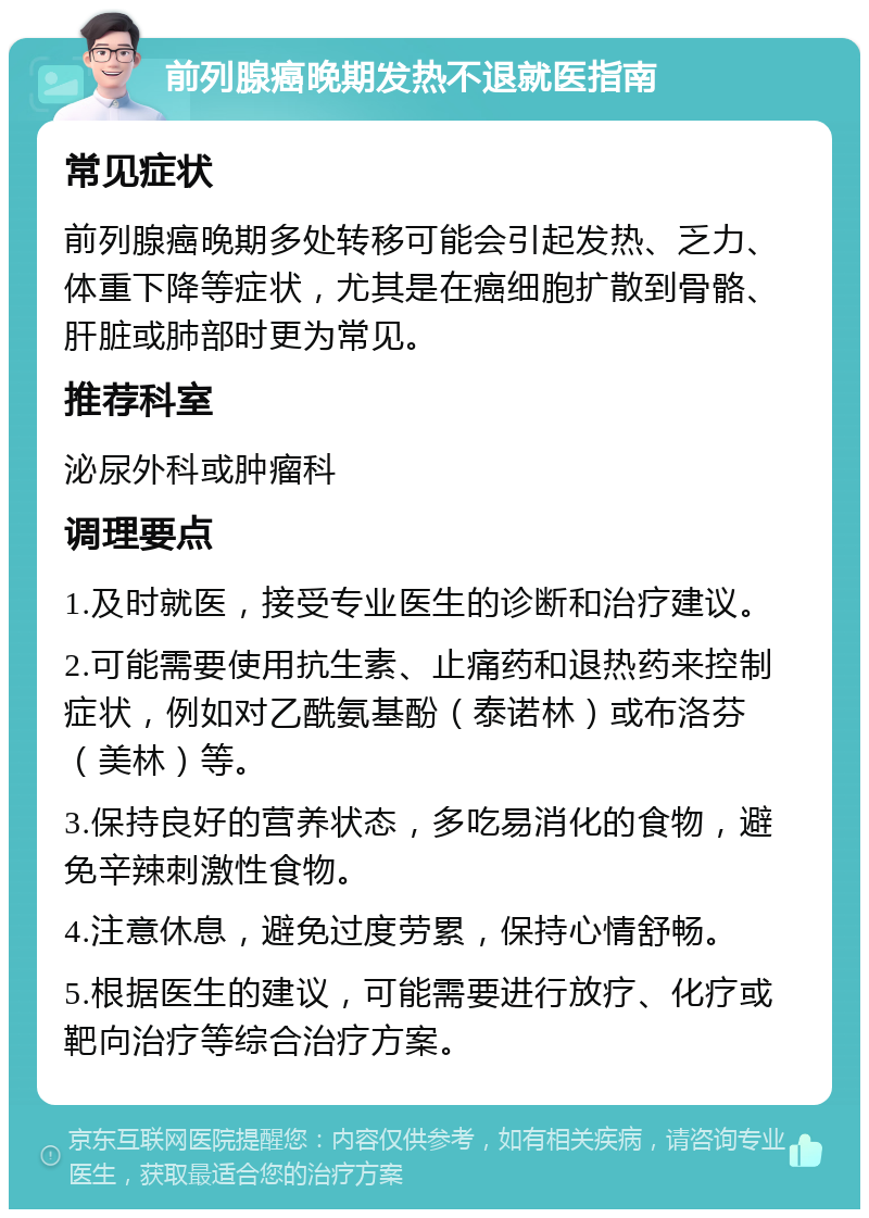 前列腺癌晚期发热不退就医指南 常见症状 前列腺癌晚期多处转移可能会引起发热、乏力、体重下降等症状，尤其是在癌细胞扩散到骨骼、肝脏或肺部时更为常见。 推荐科室 泌尿外科或肿瘤科 调理要点 1.及时就医，接受专业医生的诊断和治疗建议。 2.可能需要使用抗生素、止痛药和退热药来控制症状，例如对乙酰氨基酚（泰诺林）或布洛芬（美林）等。 3.保持良好的营养状态，多吃易消化的食物，避免辛辣刺激性食物。 4.注意休息，避免过度劳累，保持心情舒畅。 5.根据医生的建议，可能需要进行放疗、化疗或靶向治疗等综合治疗方案。