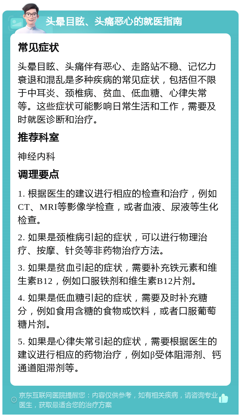 头晕目眩、头痛恶心的就医指南 常见症状 头晕目眩、头痛伴有恶心、走路站不稳、记忆力衰退和混乱是多种疾病的常见症状，包括但不限于中耳炎、颈椎病、贫血、低血糖、心律失常等。这些症状可能影响日常生活和工作，需要及时就医诊断和治疗。 推荐科室 神经内科 调理要点 1. 根据医生的建议进行相应的检查和治疗，例如CT、MRI等影像学检查，或者血液、尿液等生化检查。 2. 如果是颈椎病引起的症状，可以进行物理治疗、按摩、针灸等非药物治疗方法。 3. 如果是贫血引起的症状，需要补充铁元素和维生素B12，例如口服铁剂和维生素B12片剂。 4. 如果是低血糖引起的症状，需要及时补充糖分，例如食用含糖的食物或饮料，或者口服葡萄糖片剂。 5. 如果是心律失常引起的症状，需要根据医生的建议进行相应的药物治疗，例如β受体阻滞剂、钙通道阻滞剂等。