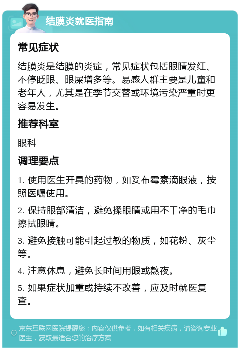 结膜炎就医指南 常见症状 结膜炎是结膜的炎症，常见症状包括眼睛发红、不停眨眼、眼屎增多等。易感人群主要是儿童和老年人，尤其是在季节交替或环境污染严重时更容易发生。 推荐科室 眼科 调理要点 1. 使用医生开具的药物，如妥布霉素滴眼液，按照医嘱使用。 2. 保持眼部清洁，避免揉眼睛或用不干净的毛巾擦拭眼睛。 3. 避免接触可能引起过敏的物质，如花粉、灰尘等。 4. 注意休息，避免长时间用眼或熬夜。 5. 如果症状加重或持续不改善，应及时就医复查。