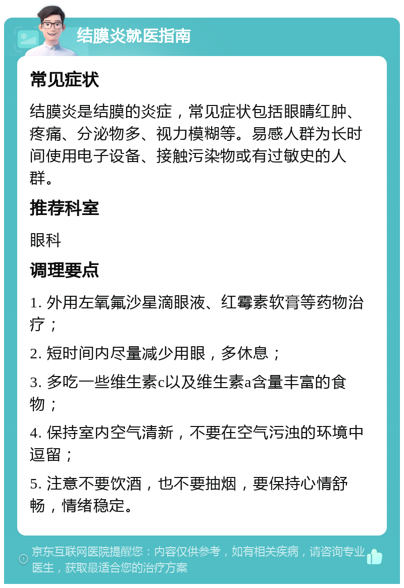 结膜炎就医指南 常见症状 结膜炎是结膜的炎症，常见症状包括眼睛红肿、疼痛、分泌物多、视力模糊等。易感人群为长时间使用电子设备、接触污染物或有过敏史的人群。 推荐科室 眼科 调理要点 1. 外用左氧氟沙星滴眼液、红霉素软膏等药物治疗； 2. 短时间内尽量减少用眼，多休息； 3. 多吃一些维生素c以及维生素a含量丰富的食物； 4. 保持室内空气清新，不要在空气污浊的环境中逗留； 5. 注意不要饮酒，也不要抽烟，要保持心情舒畅，情绪稳定。