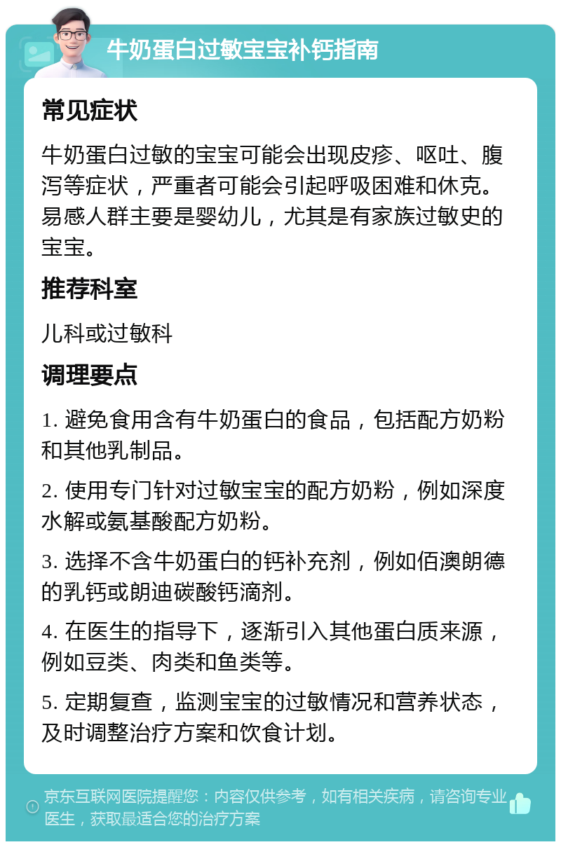 牛奶蛋白过敏宝宝补钙指南 常见症状 牛奶蛋白过敏的宝宝可能会出现皮疹、呕吐、腹泻等症状，严重者可能会引起呼吸困难和休克。易感人群主要是婴幼儿，尤其是有家族过敏史的宝宝。 推荐科室 儿科或过敏科 调理要点 1. 避免食用含有牛奶蛋白的食品，包括配方奶粉和其他乳制品。 2. 使用专门针对过敏宝宝的配方奶粉，例如深度水解或氨基酸配方奶粉。 3. 选择不含牛奶蛋白的钙补充剂，例如佰澳朗德的乳钙或朗迪碳酸钙滴剂。 4. 在医生的指导下，逐渐引入其他蛋白质来源，例如豆类、肉类和鱼类等。 5. 定期复查，监测宝宝的过敏情况和营养状态，及时调整治疗方案和饮食计划。