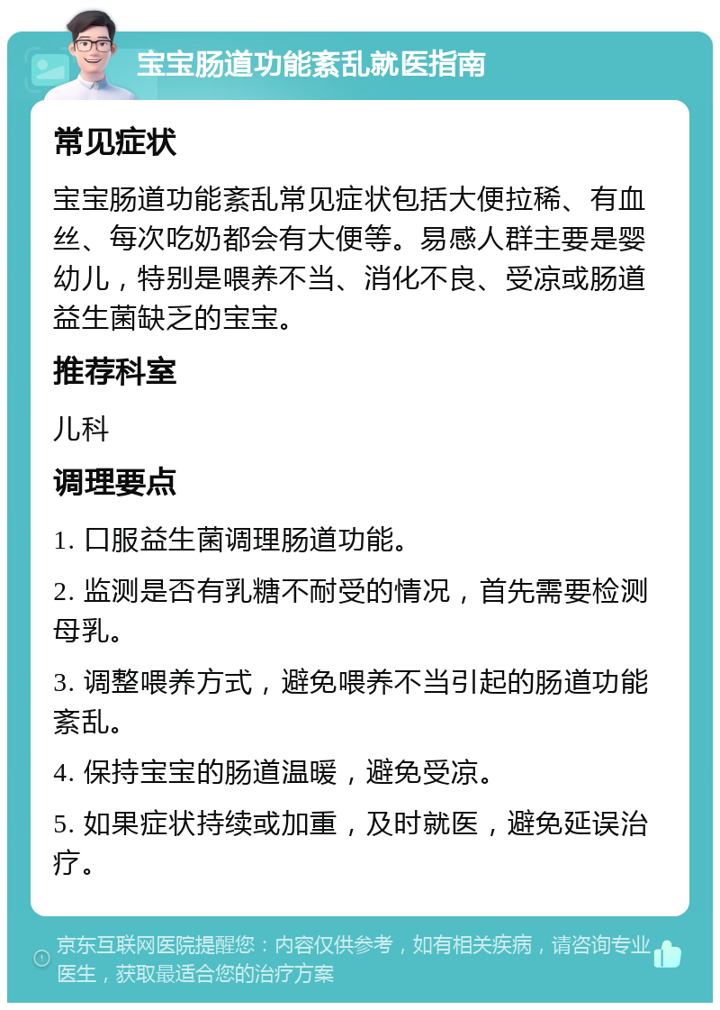 宝宝肠道功能紊乱就医指南 常见症状 宝宝肠道功能紊乱常见症状包括大便拉稀、有血丝、每次吃奶都会有大便等。易感人群主要是婴幼儿，特别是喂养不当、消化不良、受凉或肠道益生菌缺乏的宝宝。 推荐科室 儿科 调理要点 1. 口服益生菌调理肠道功能。 2. 监测是否有乳糖不耐受的情况，首先需要检测母乳。 3. 调整喂养方式，避免喂养不当引起的肠道功能紊乱。 4. 保持宝宝的肠道温暖，避免受凉。 5. 如果症状持续或加重，及时就医，避免延误治疗。