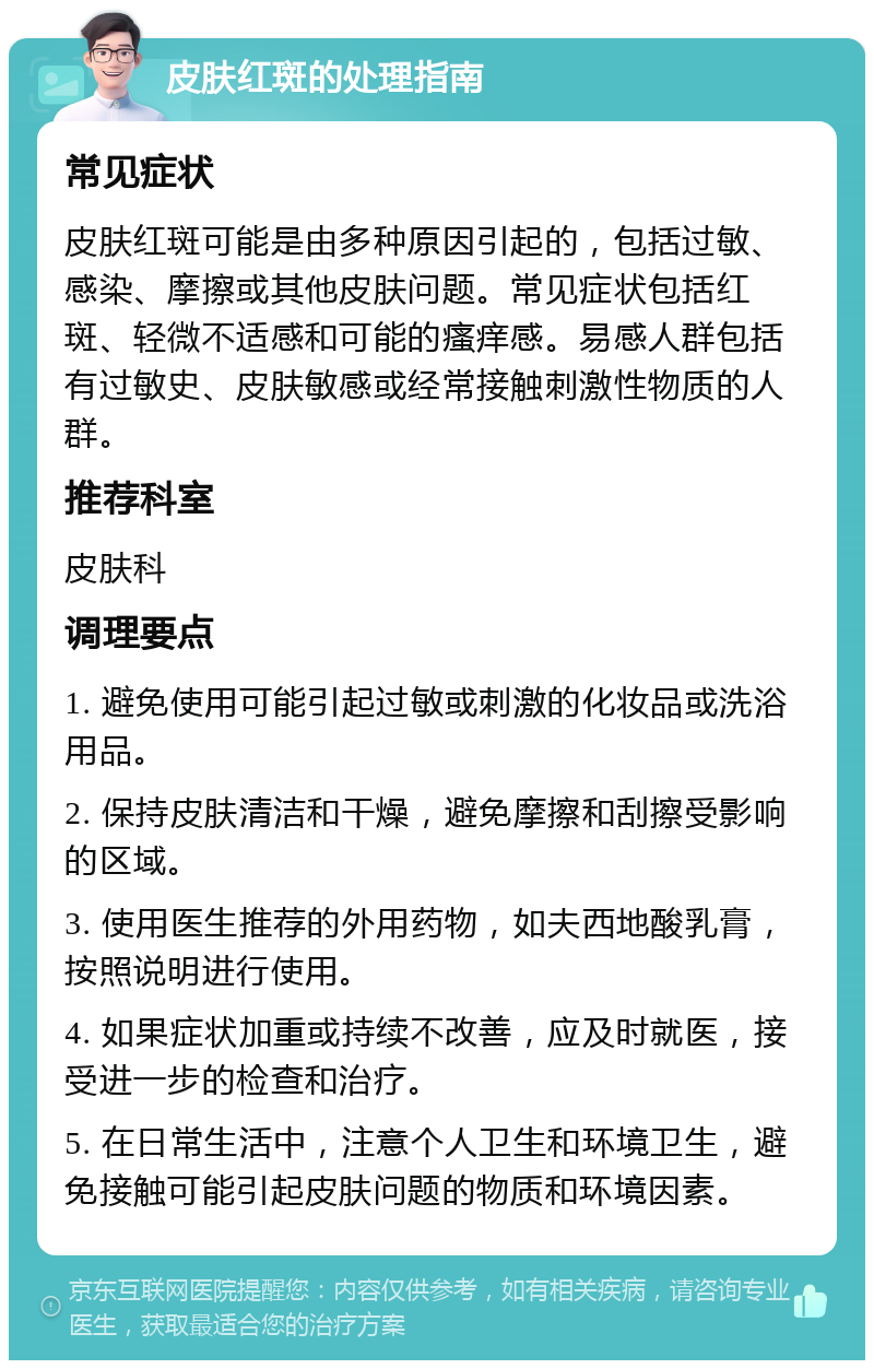 皮肤红斑的处理指南 常见症状 皮肤红斑可能是由多种原因引起的，包括过敏、感染、摩擦或其他皮肤问题。常见症状包括红斑、轻微不适感和可能的瘙痒感。易感人群包括有过敏史、皮肤敏感或经常接触刺激性物质的人群。 推荐科室 皮肤科 调理要点 1. 避免使用可能引起过敏或刺激的化妆品或洗浴用品。 2. 保持皮肤清洁和干燥，避免摩擦和刮擦受影响的区域。 3. 使用医生推荐的外用药物，如夫西地酸乳膏，按照说明进行使用。 4. 如果症状加重或持续不改善，应及时就医，接受进一步的检查和治疗。 5. 在日常生活中，注意个人卫生和环境卫生，避免接触可能引起皮肤问题的物质和环境因素。