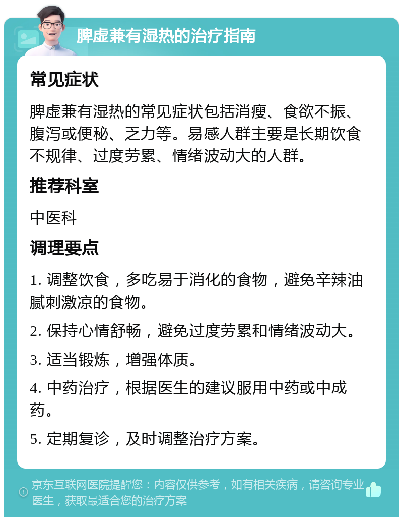 脾虚兼有湿热的治疗指南 常见症状 脾虚兼有湿热的常见症状包括消瘦、食欲不振、腹泻或便秘、乏力等。易感人群主要是长期饮食不规律、过度劳累、情绪波动大的人群。 推荐科室 中医科 调理要点 1. 调整饮食，多吃易于消化的食物，避免辛辣油腻刺激凉的食物。 2. 保持心情舒畅，避免过度劳累和情绪波动大。 3. 适当锻炼，增强体质。 4. 中药治疗，根据医生的建议服用中药或中成药。 5. 定期复诊，及时调整治疗方案。