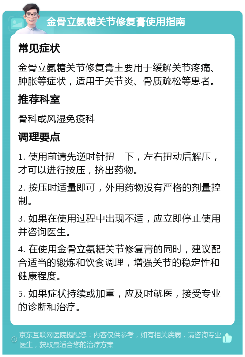 金骨立氨糖关节修复膏使用指南 常见症状 金骨立氨糖关节修复膏主要用于缓解关节疼痛、肿胀等症状，适用于关节炎、骨质疏松等患者。 推荐科室 骨科或风湿免疫科 调理要点 1. 使用前请先逆时针扭一下，左右扭动后解压，才可以进行按压，挤出药物。 2. 按压时适量即可，外用药物没有严格的剂量控制。 3. 如果在使用过程中出现不适，应立即停止使用并咨询医生。 4. 在使用金骨立氨糖关节修复膏的同时，建议配合适当的锻炼和饮食调理，增强关节的稳定性和健康程度。 5. 如果症状持续或加重，应及时就医，接受专业的诊断和治疗。