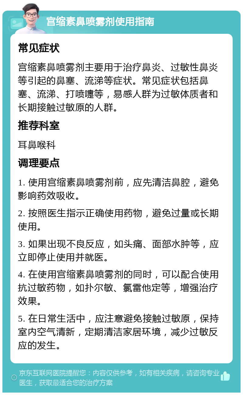 宫缩素鼻喷雾剂使用指南 常见症状 宫缩素鼻喷雾剂主要用于治疗鼻炎、过敏性鼻炎等引起的鼻塞、流涕等症状。常见症状包括鼻塞、流涕、打喷嚏等，易感人群为过敏体质者和长期接触过敏原的人群。 推荐科室 耳鼻喉科 调理要点 1. 使用宫缩素鼻喷雾剂前，应先清洁鼻腔，避免影响药效吸收。 2. 按照医生指示正确使用药物，避免过量或长期使用。 3. 如果出现不良反应，如头痛、面部水肿等，应立即停止使用并就医。 4. 在使用宫缩素鼻喷雾剂的同时，可以配合使用抗过敏药物，如扑尔敏、氯雷他定等，增强治疗效果。 5. 在日常生活中，应注意避免接触过敏原，保持室内空气清新，定期清洁家居环境，减少过敏反应的发生。