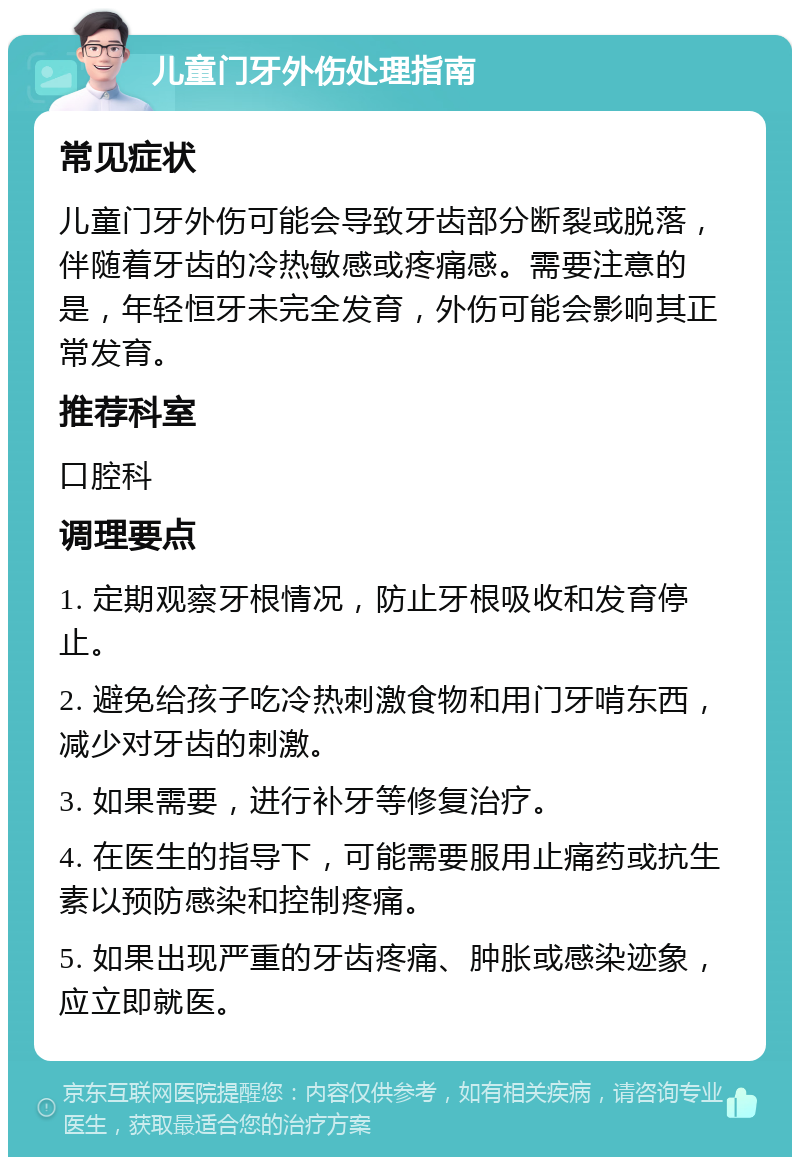 儿童门牙外伤处理指南 常见症状 儿童门牙外伤可能会导致牙齿部分断裂或脱落，伴随着牙齿的冷热敏感或疼痛感。需要注意的是，年轻恒牙未完全发育，外伤可能会影响其正常发育。 推荐科室 口腔科 调理要点 1. 定期观察牙根情况，防止牙根吸收和发育停止。 2. 避免给孩子吃冷热刺激食物和用门牙啃东西，减少对牙齿的刺激。 3. 如果需要，进行补牙等修复治疗。 4. 在医生的指导下，可能需要服用止痛药或抗生素以预防感染和控制疼痛。 5. 如果出现严重的牙齿疼痛、肿胀或感染迹象，应立即就医。