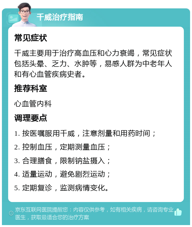 千威治疗指南 常见症状 千威主要用于治疗高血压和心力衰竭，常见症状包括头晕、乏力、水肿等，易感人群为中老年人和有心血管疾病史者。 推荐科室 心血管内科 调理要点 1. 按医嘱服用千威，注意剂量和用药时间； 2. 控制血压，定期测量血压； 3. 合理膳食，限制钠盐摄入； 4. 适量运动，避免剧烈运动； 5. 定期复诊，监测病情变化。