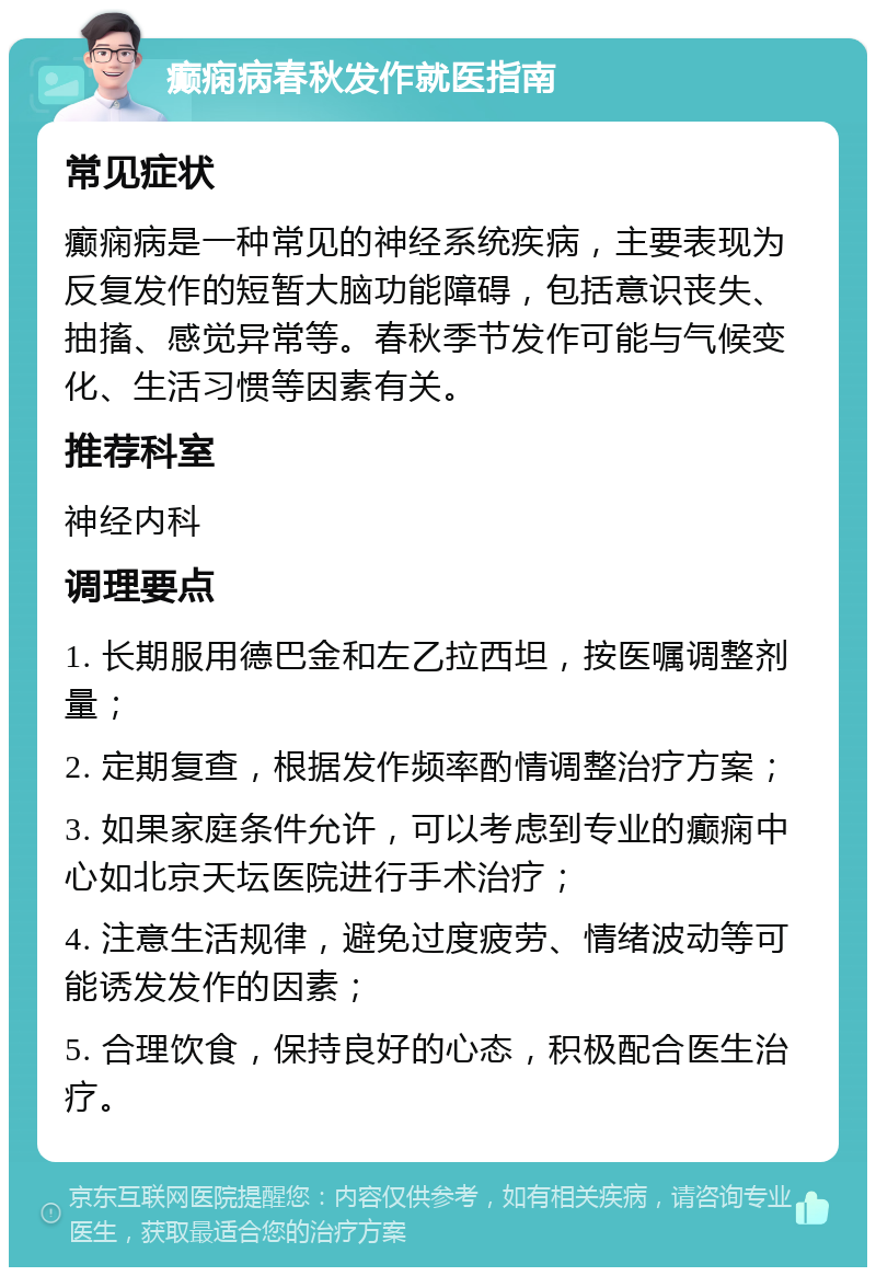 癫痫病春秋发作就医指南 常见症状 癫痫病是一种常见的神经系统疾病，主要表现为反复发作的短暂大脑功能障碍，包括意识丧失、抽搐、感觉异常等。春秋季节发作可能与气候变化、生活习惯等因素有关。 推荐科室 神经内科 调理要点 1. 长期服用德巴金和左乙拉西坦，按医嘱调整剂量； 2. 定期复查，根据发作频率酌情调整治疗方案； 3. 如果家庭条件允许，可以考虑到专业的癫痫中心如北京天坛医院进行手术治疗； 4. 注意生活规律，避免过度疲劳、情绪波动等可能诱发发作的因素； 5. 合理饮食，保持良好的心态，积极配合医生治疗。