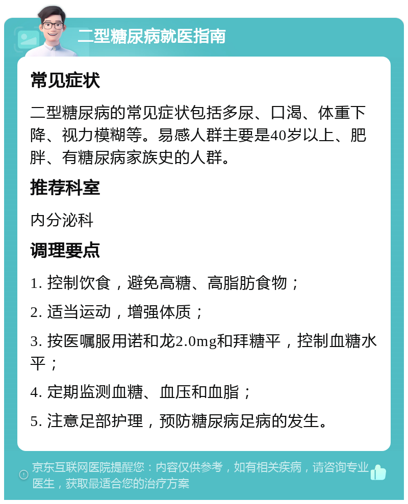 二型糖尿病就医指南 常见症状 二型糖尿病的常见症状包括多尿、口渴、体重下降、视力模糊等。易感人群主要是40岁以上、肥胖、有糖尿病家族史的人群。 推荐科室 内分泌科 调理要点 1. 控制饮食，避免高糖、高脂肪食物； 2. 适当运动，增强体质； 3. 按医嘱服用诺和龙2.0mg和拜糖平，控制血糖水平； 4. 定期监测血糖、血压和血脂； 5. 注意足部护理，预防糖尿病足病的发生。