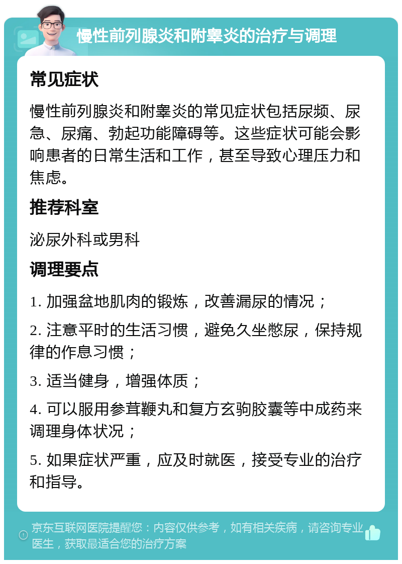 慢性前列腺炎和附睾炎的治疗与调理 常见症状 慢性前列腺炎和附睾炎的常见症状包括尿频、尿急、尿痛、勃起功能障碍等。这些症状可能会影响患者的日常生活和工作，甚至导致心理压力和焦虑。 推荐科室 泌尿外科或男科 调理要点 1. 加强盆地肌肉的锻炼，改善漏尿的情况； 2. 注意平时的生活习惯，避免久坐憋尿，保持规律的作息习惯； 3. 适当健身，增强体质； 4. 可以服用参茸鞭丸和复方玄驹胶囊等中成药来调理身体状况； 5. 如果症状严重，应及时就医，接受专业的治疗和指导。