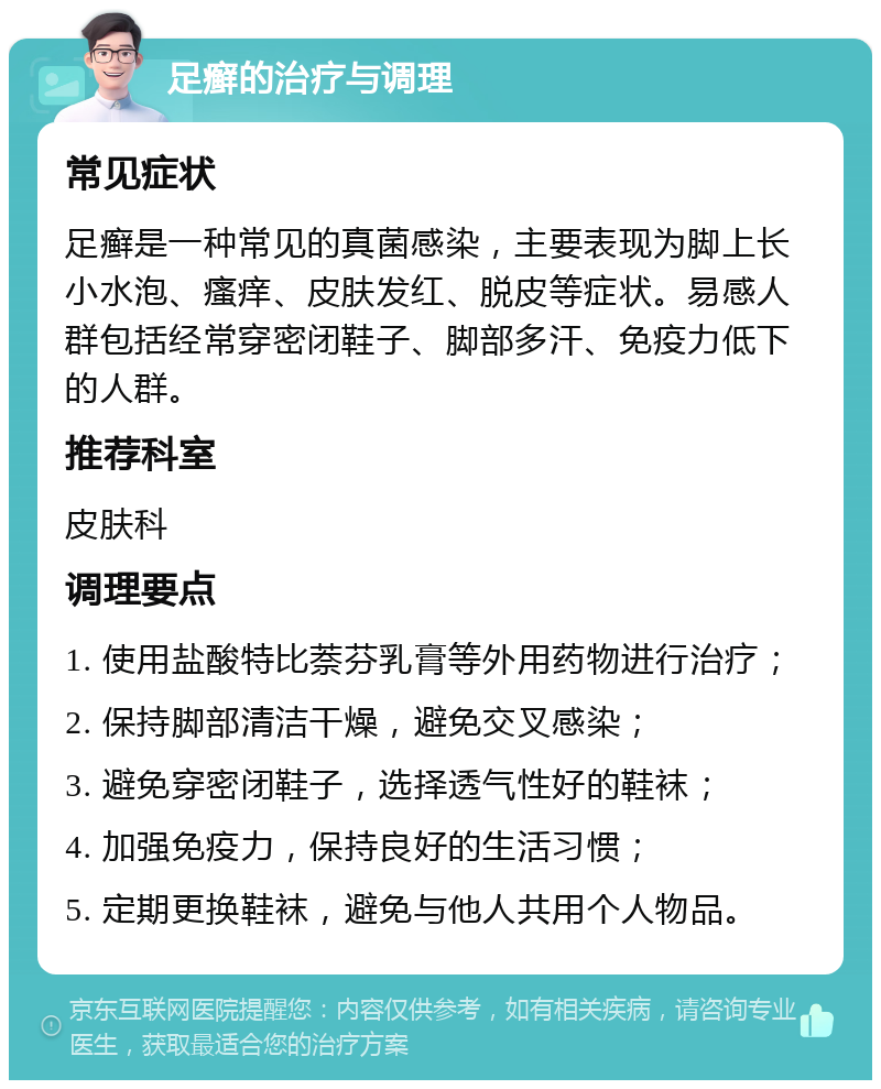 足癣的治疗与调理 常见症状 足癣是一种常见的真菌感染，主要表现为脚上长小水泡、瘙痒、皮肤发红、脱皮等症状。易感人群包括经常穿密闭鞋子、脚部多汗、免疫力低下的人群。 推荐科室 皮肤科 调理要点 1. 使用盐酸特比萘芬乳膏等外用药物进行治疗； 2. 保持脚部清洁干燥，避免交叉感染； 3. 避免穿密闭鞋子，选择透气性好的鞋袜； 4. 加强免疫力，保持良好的生活习惯； 5. 定期更换鞋袜，避免与他人共用个人物品。